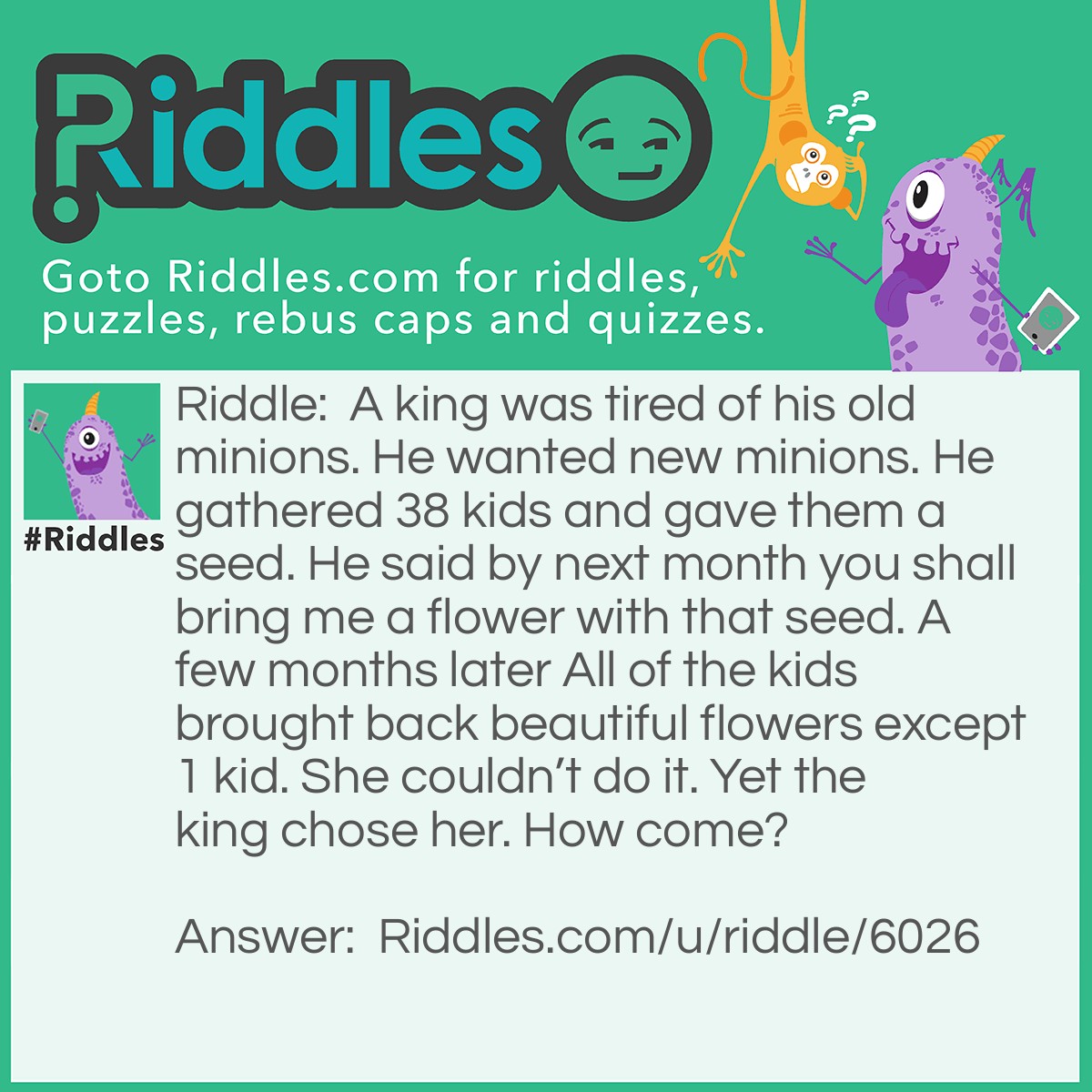 Riddle: A king was tired of his old minions. He wanted new minions. He gathered 38 kids and gave them a seed. He said by next month you shall bring me a flower with that seed. A few months later All of the kids brought back beautiful flowers except 1 kid. She couldn't do it. Yet the king chose her. How come? Answer: It was a seed that is unable to grow meaning that everyone lied except that one kid. Good job to not lying