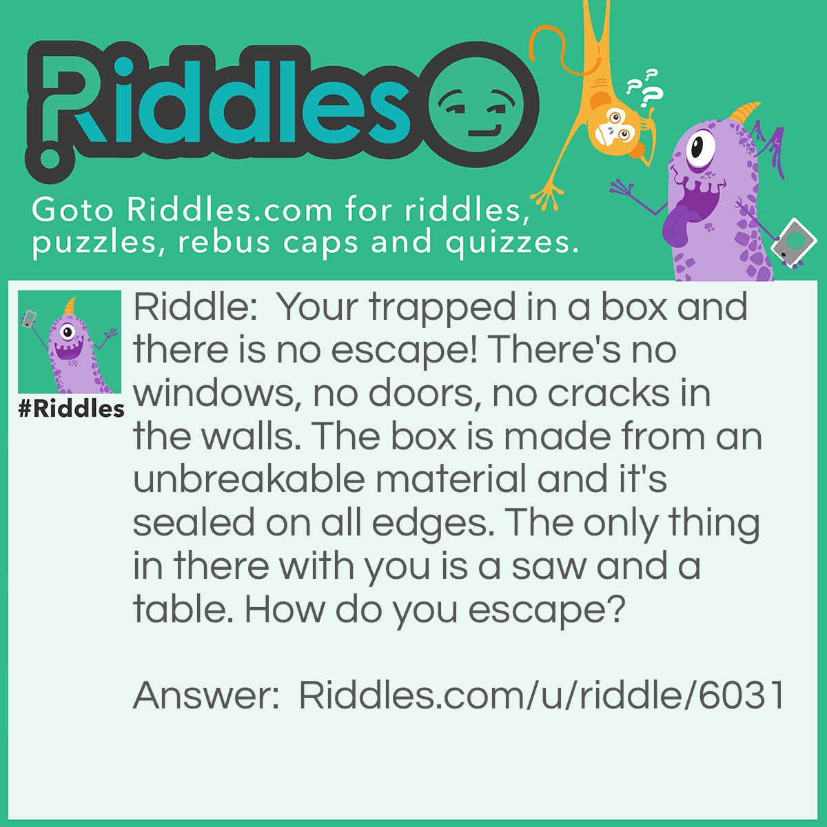 Riddle: Your trapped in a box and there is no escape! There's no windows, no doors, no cracks in the walls. The box is made from an unbreakable material and it's sealed on all edges. The only thing in there with you is a saw and a table. How do you escape? Answer: You get the saw, cut the table in half. Two halves make a (w)hole, and you jump through it :)