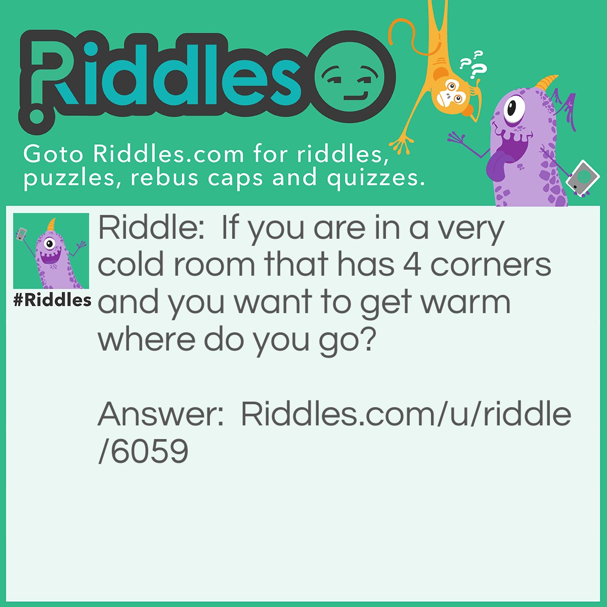 Riddle: If you are in a very cold room that has 4 corners and you want to get warm where do you go? Answer: At the corner because it's always 90 degrees.