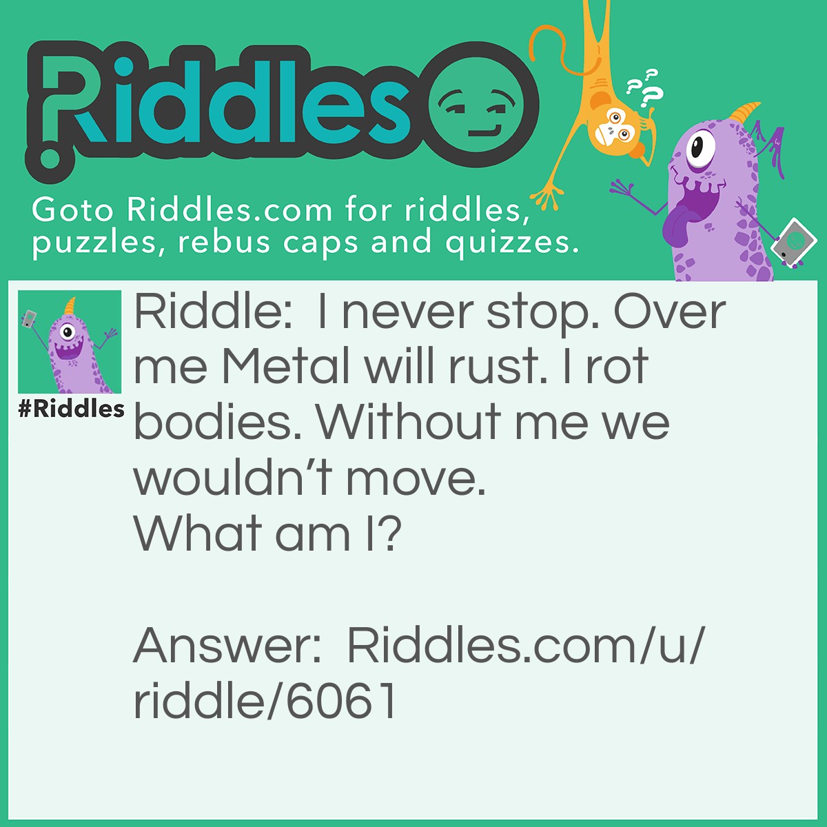 Riddle: I never stop. Over me Metal will rust. I rot bodies. Without me we wouldn't move. What am I? Answer: Time because over time metal will rust. And in some time bodies will rot and if we had no time we wouldn’t be able to move.