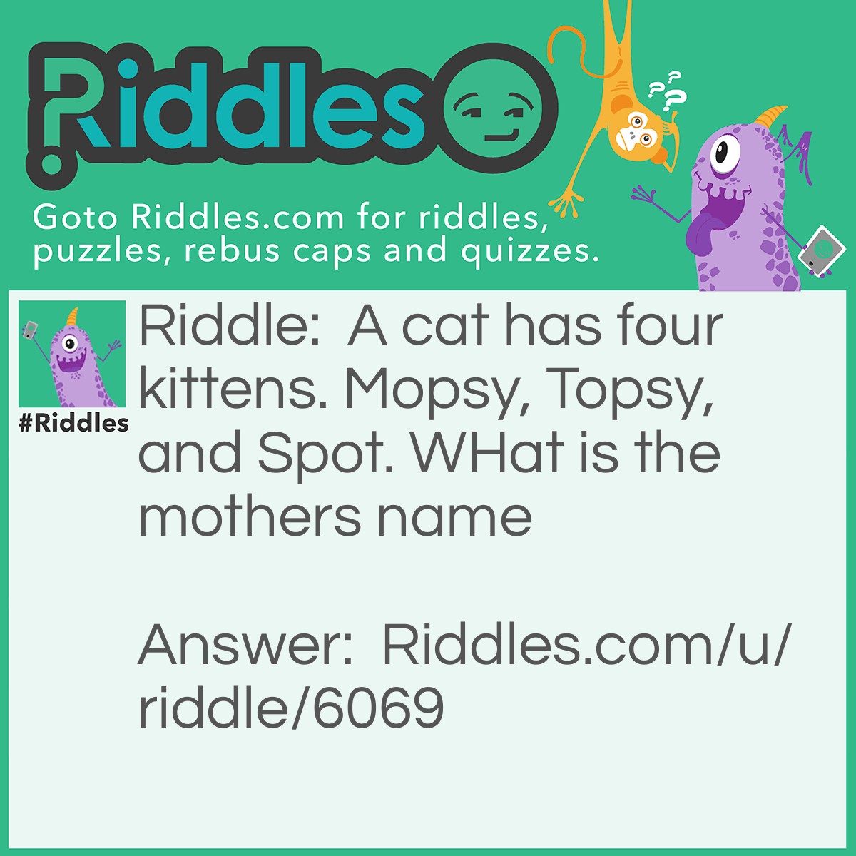 Riddle: A cat has four kittens. Mopsy, Topsy, and Spot. WHat is the mothers name Answer: The mothers name is what! There is no punctuation after the sentence, so the moms name is what.