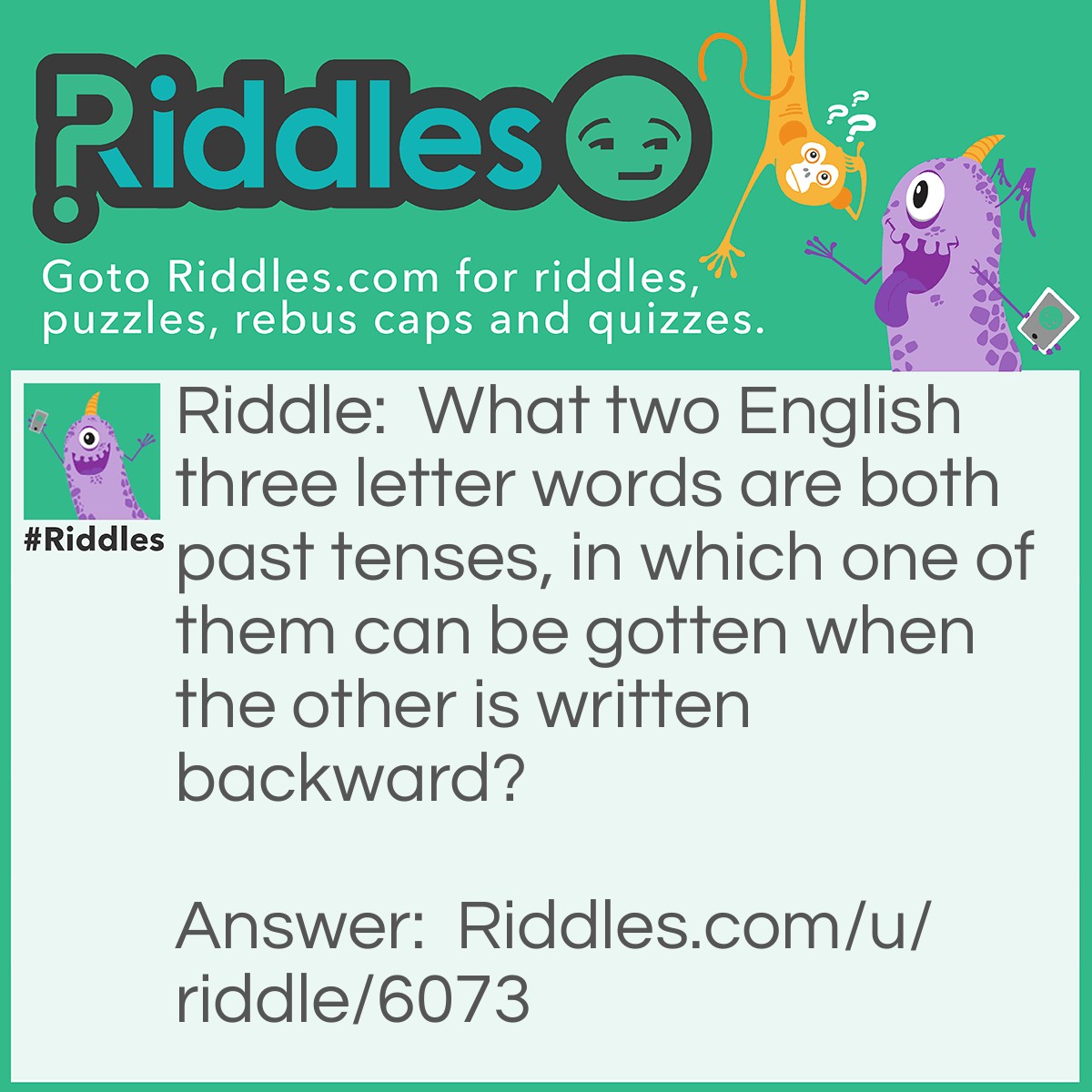 Riddle: What two English three letter words are both past tenses, in which one of them can be gotten when the other is written backward? Answer: Was and Saw.