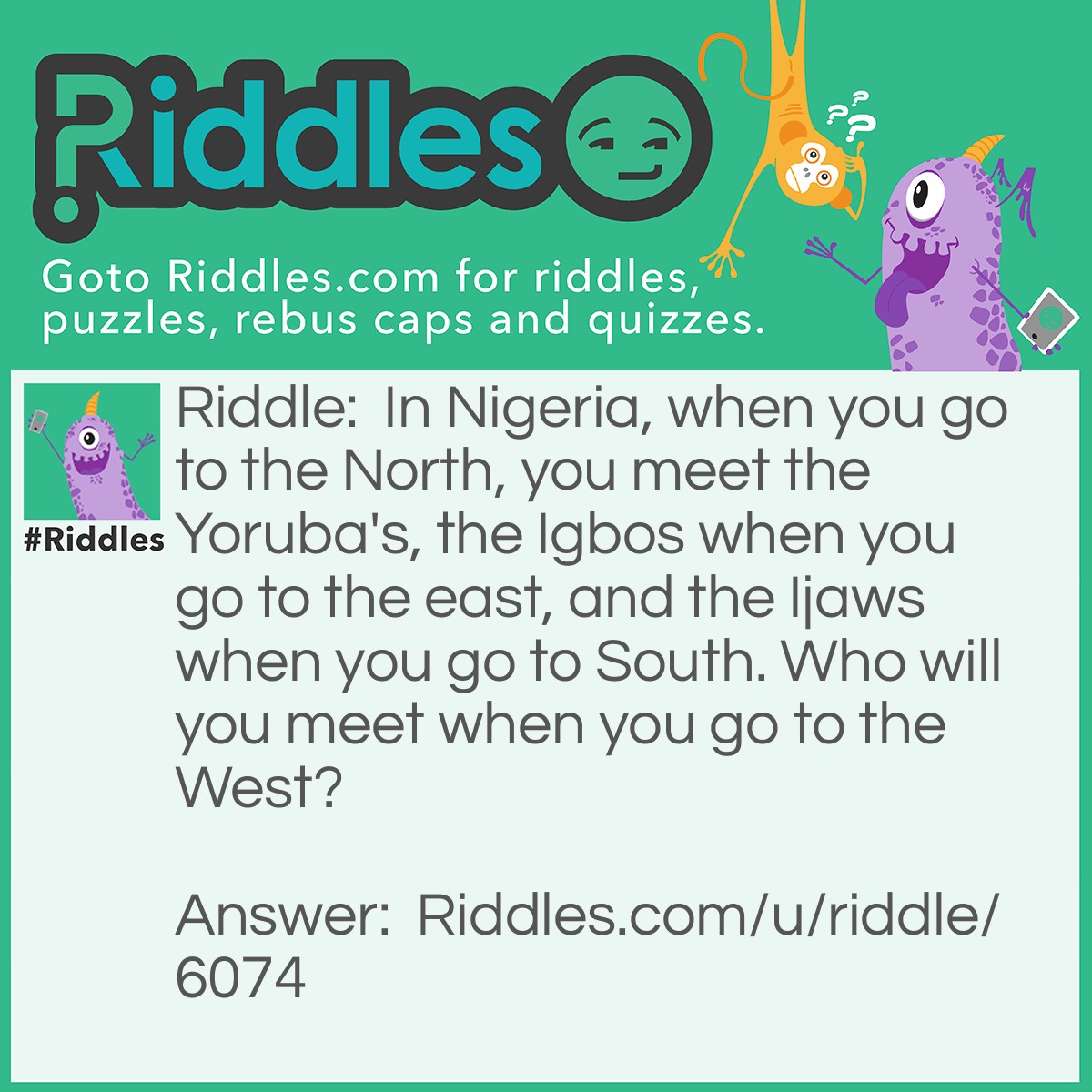 Riddle: In Nigeria, when you go to the North, you meet the Yoruba's, the Igbos when you go to the east, and the Ijaws when you go to South. Who will you meet when you go to the West? Answer: The dead. Because if you go to the West, you are dead, so you will meet the deads.
