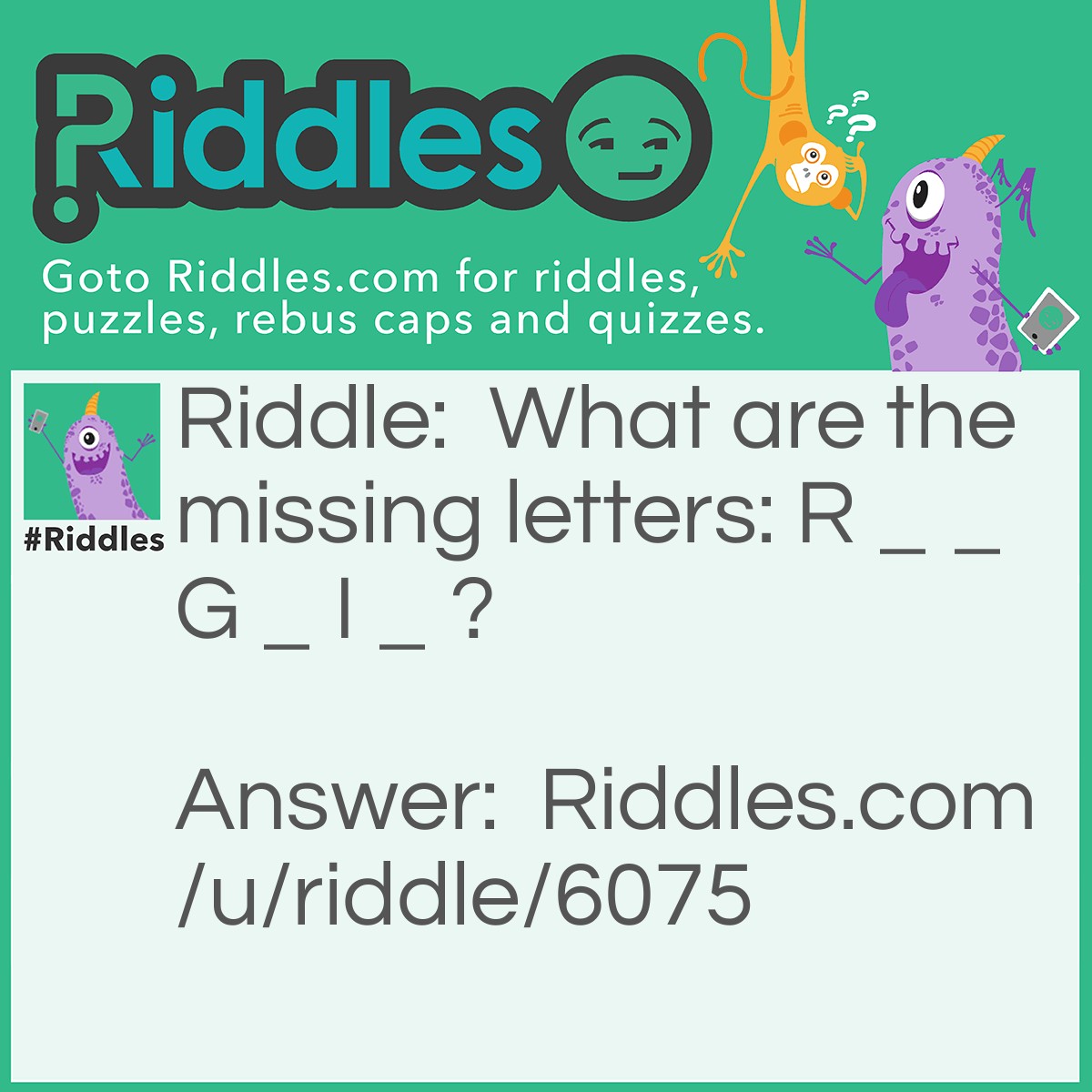 Riddle: What are the missing letters: R _ _ G _ I _ ? Answer: O, Y, B, V. Each letter represents the first letters of the seven colours of the rainbow. I.e ROYGBIV; Red, Orange, Yellow, . . . , Violet.
