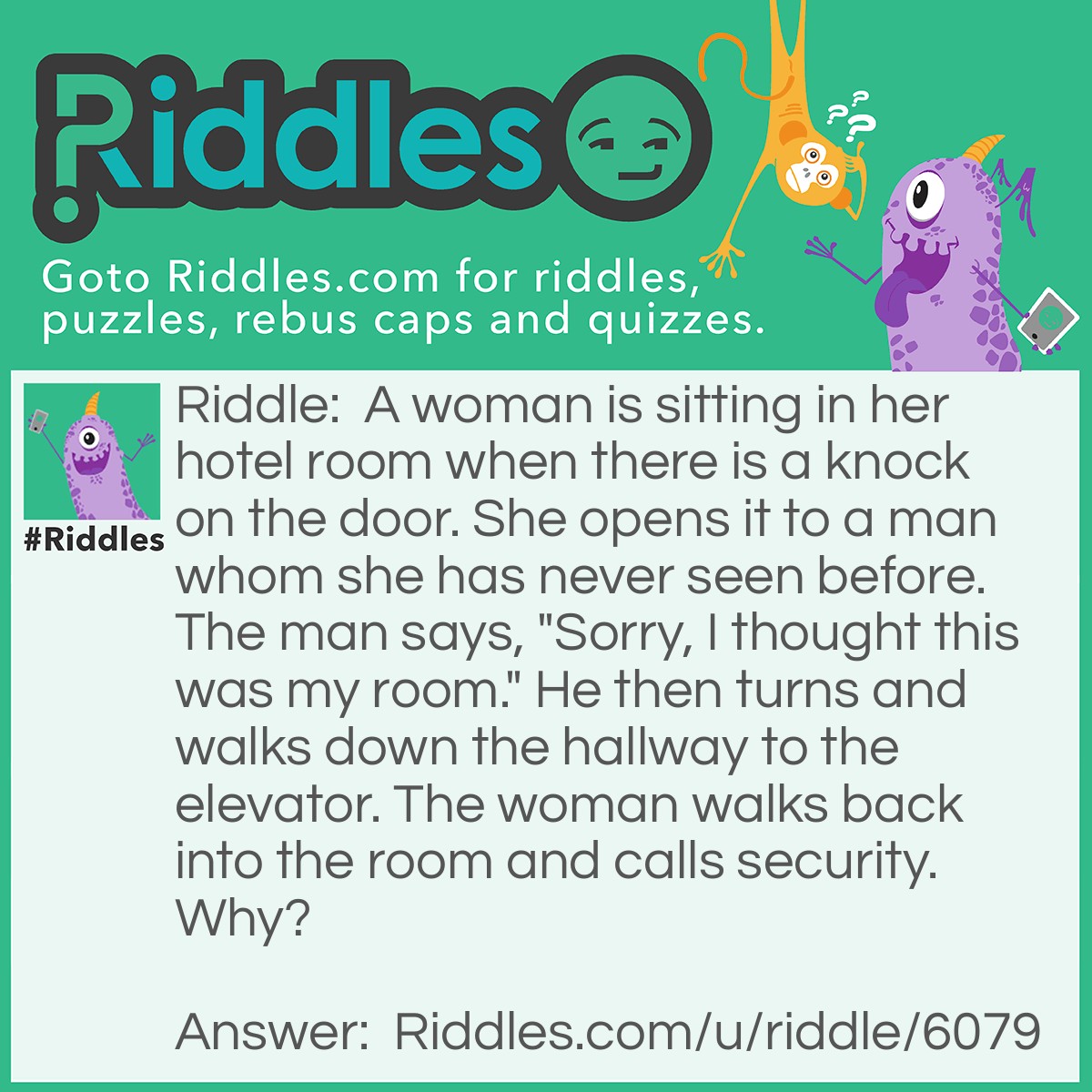 Riddle: A woman is sitting in her hotel room when there is a knock on the door. She opens it to a man whom she has never seen before. The man says, "Sorry, I thought this was my room." He then turns and walks down the hallway to the elevator. The woman walks back into the room and calls security. Why? Answer: Because you don't knock on the door of your own room.