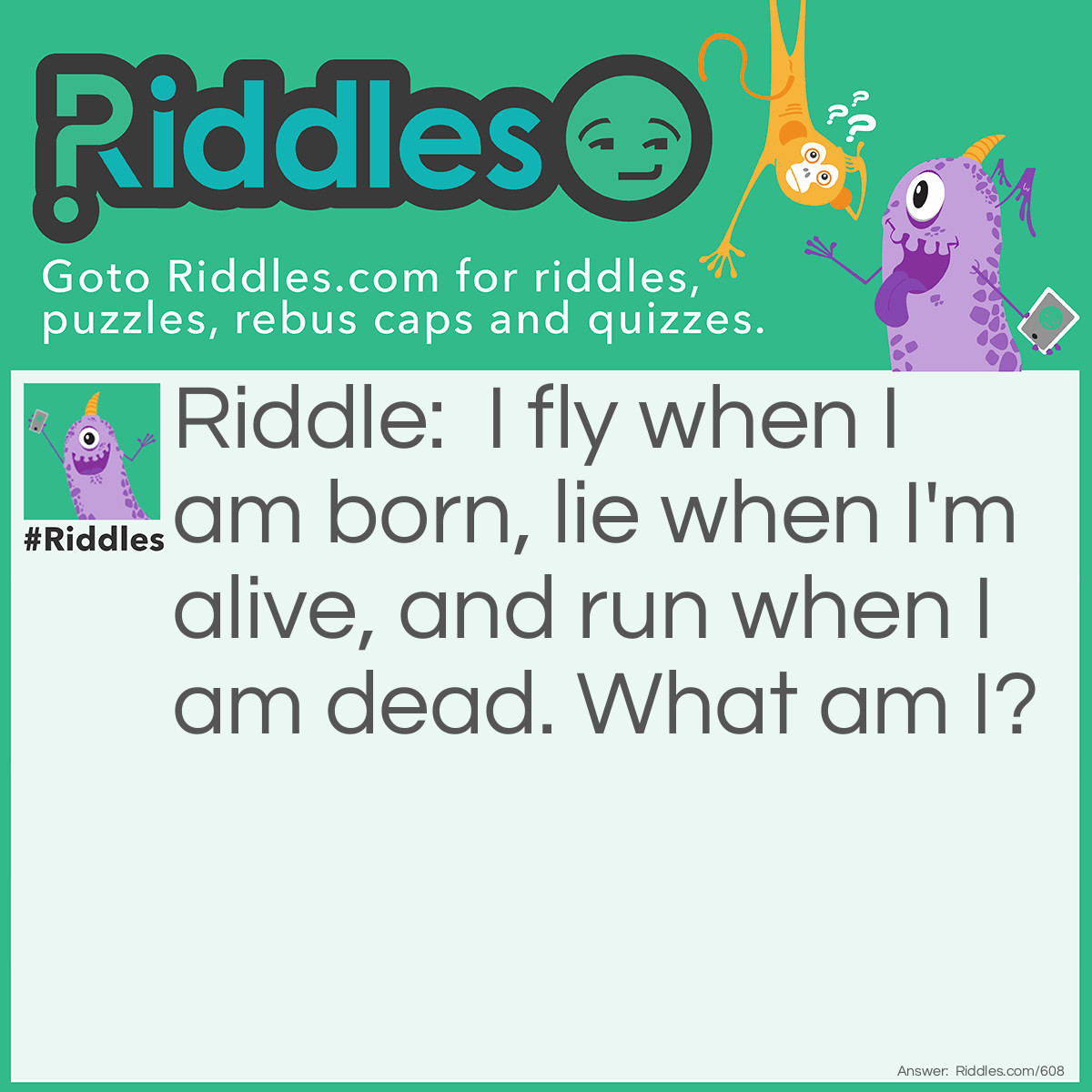 Riddle: I fly when I am born, lie when I'm alive, and run when I am dead.
What am I? Answer: A snowflake.