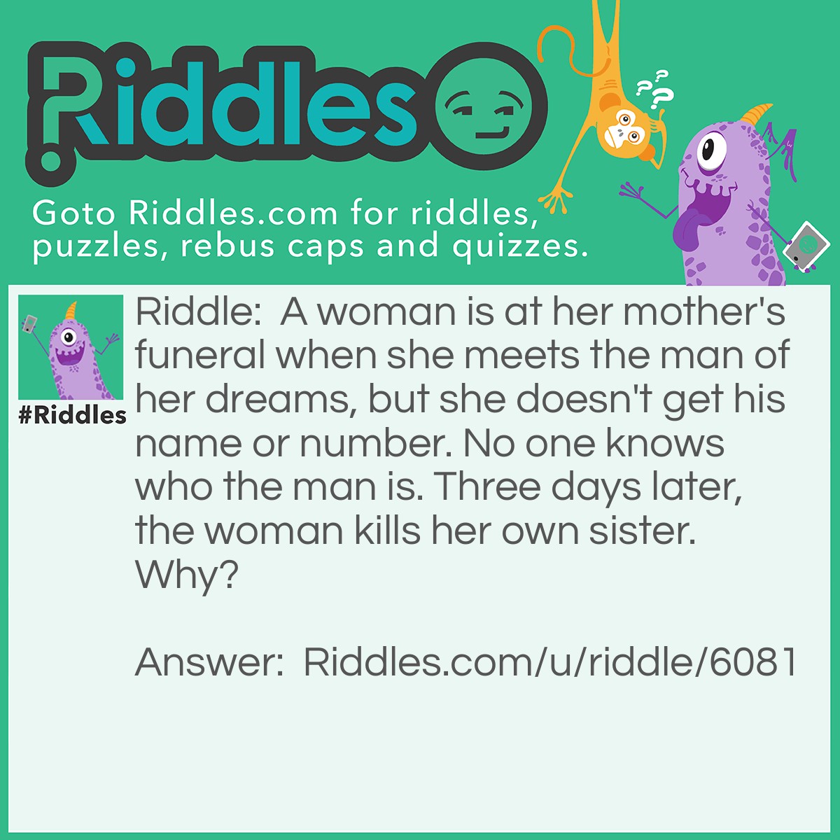 Riddle: A woman is at her mother's funeral when she meets the man of her dreams, but she doesn't get his name or number. No one knows who the man is. Three days later, the woman kills her own sister. Why? Answer: To see if the man would come to her sister's funeral. If you guessed this, you have the mind of a psychopath.