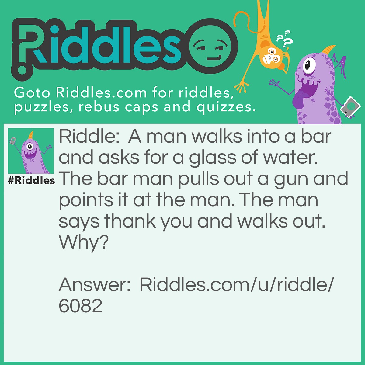Riddle: A man walks into a bar and asks for a glass of water. The bar man pulls out a gun and points it at the man. The man says thank you and walks out. Why? Answer: The man had the hiccups, so the barman pulled out the gun to scare his hiccups away.