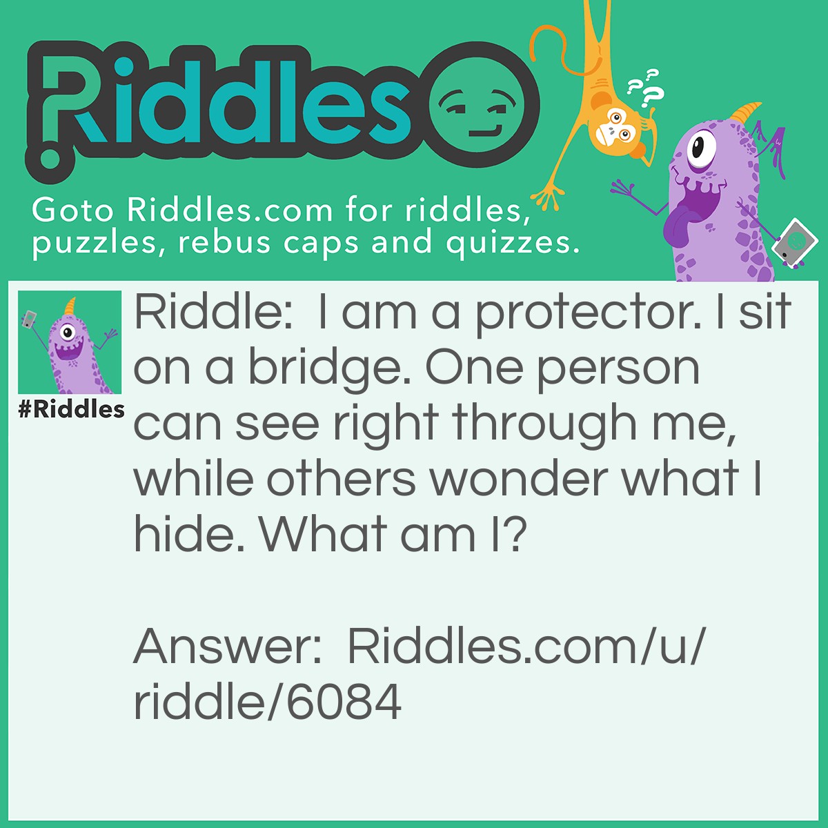 Riddle: I am a protector. I sit on a bridge. One person can see right through me, while others wonder what I hide. What am I? Answer: Sunglasses.