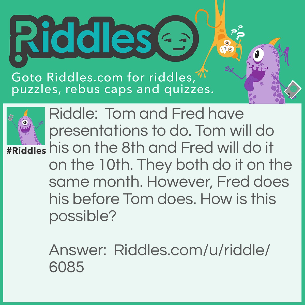 Riddle: Tom and Fred have presentations to do. Tom will do his on the 8th and Fred will do it on the 10th. They both do it on the same month. However, Fred does his before Tom does. How is this possible? Answer: Tom does his on July 8, 1994 and Fred does his on July 10th, 1995.