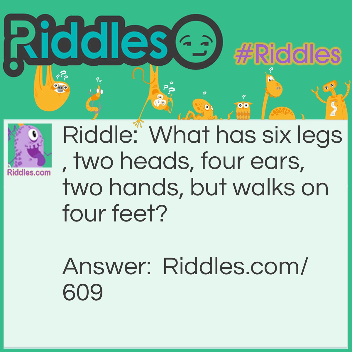 Riddle: What has six legs, two heads, four ears, and two hands, but walks on four feet? Answer: A horse and rider.