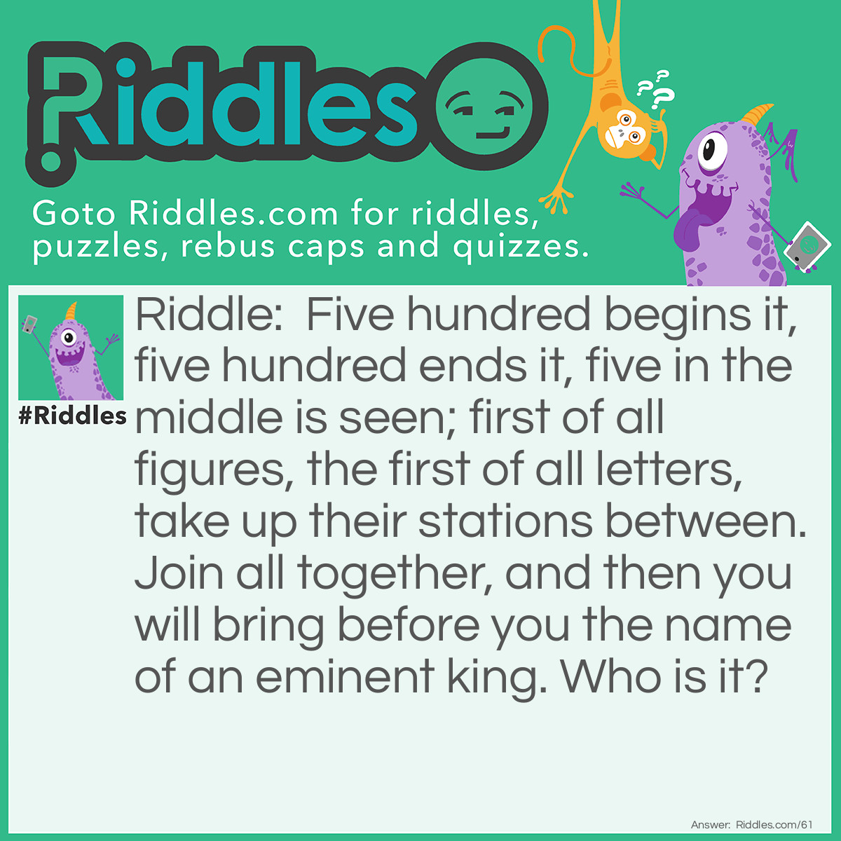 Riddle: Five hundred begins it, five hundred ends it, five in the middle is seen; first of all figures, the first of all letters, take up their stations between. Join all together, and then you will bring before you the name of an eminent king. Who is it? Answer: DAVID (Roman numerals).