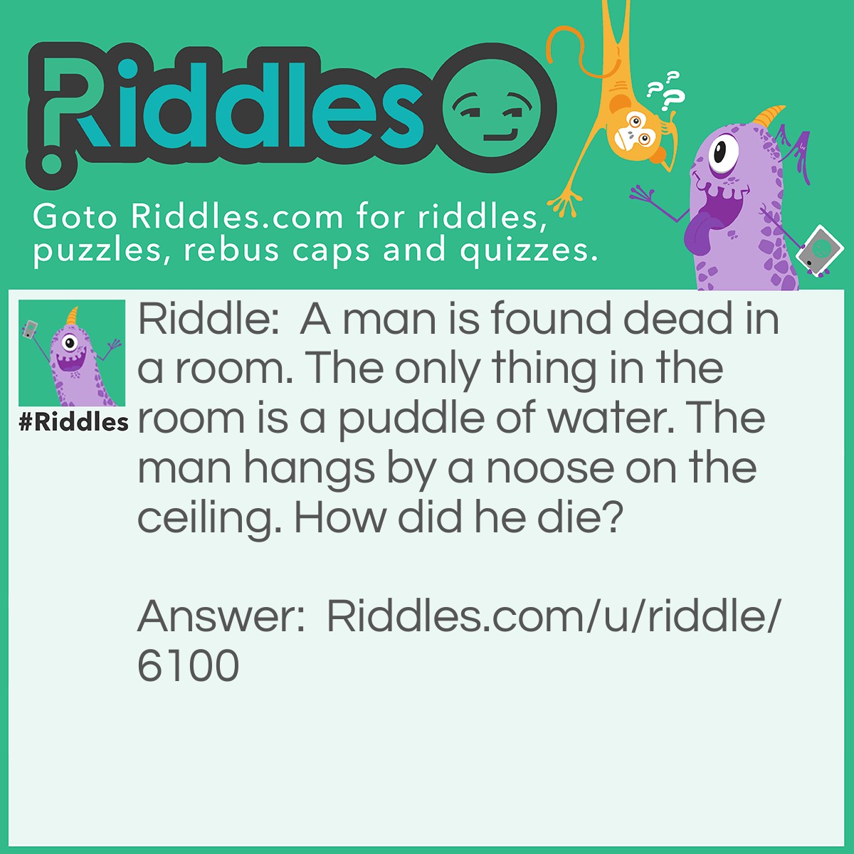 Riddle: A man is found dead in a room. The only thing in the room is a puddle of water. The man hangs by a noose on the ceiling. How did he die? Answer: The man was standing on a big block of ice. While standing there, he tied himself to the ceiling. As the ice melted slowly, the man's feet started to sink to the floor while his neck was still tied to the ceiling. So when the ice finally melted, the man strangled himself and died. In the end, there was a dead body and a pool of water.