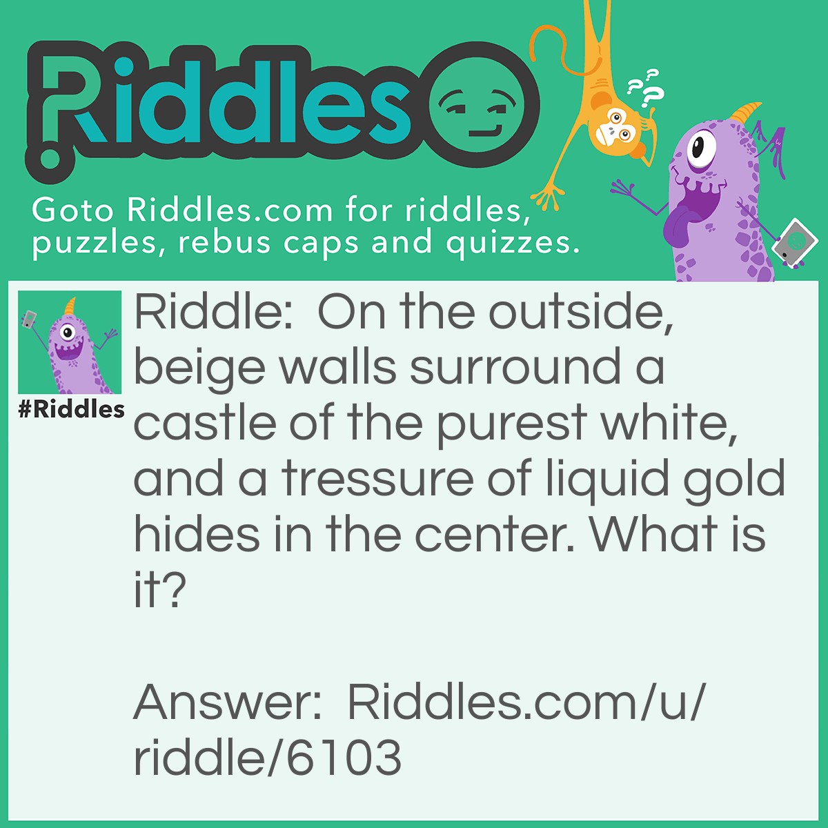 Riddle: On the outside, beige walls surround a castle of the purest white, and a tressure of liquid gold hides in the center. What is it? Answer: An Egg.