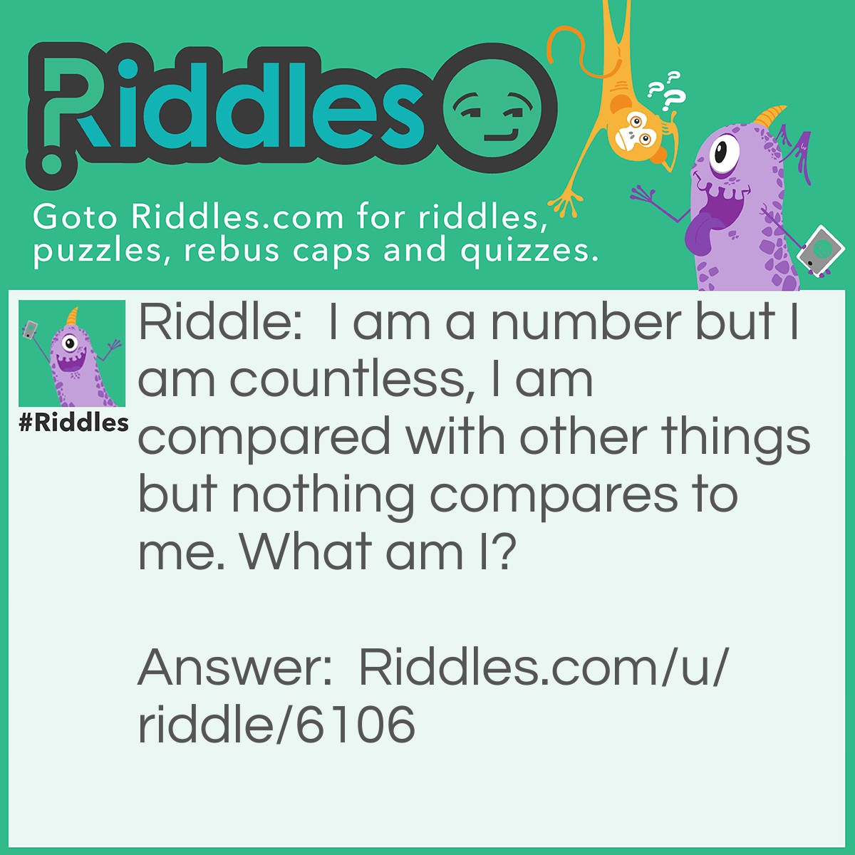 Riddle: I am a number but I am countless, I am compared with other things but nothing compares to me. What am I? Answer: Infinity.........