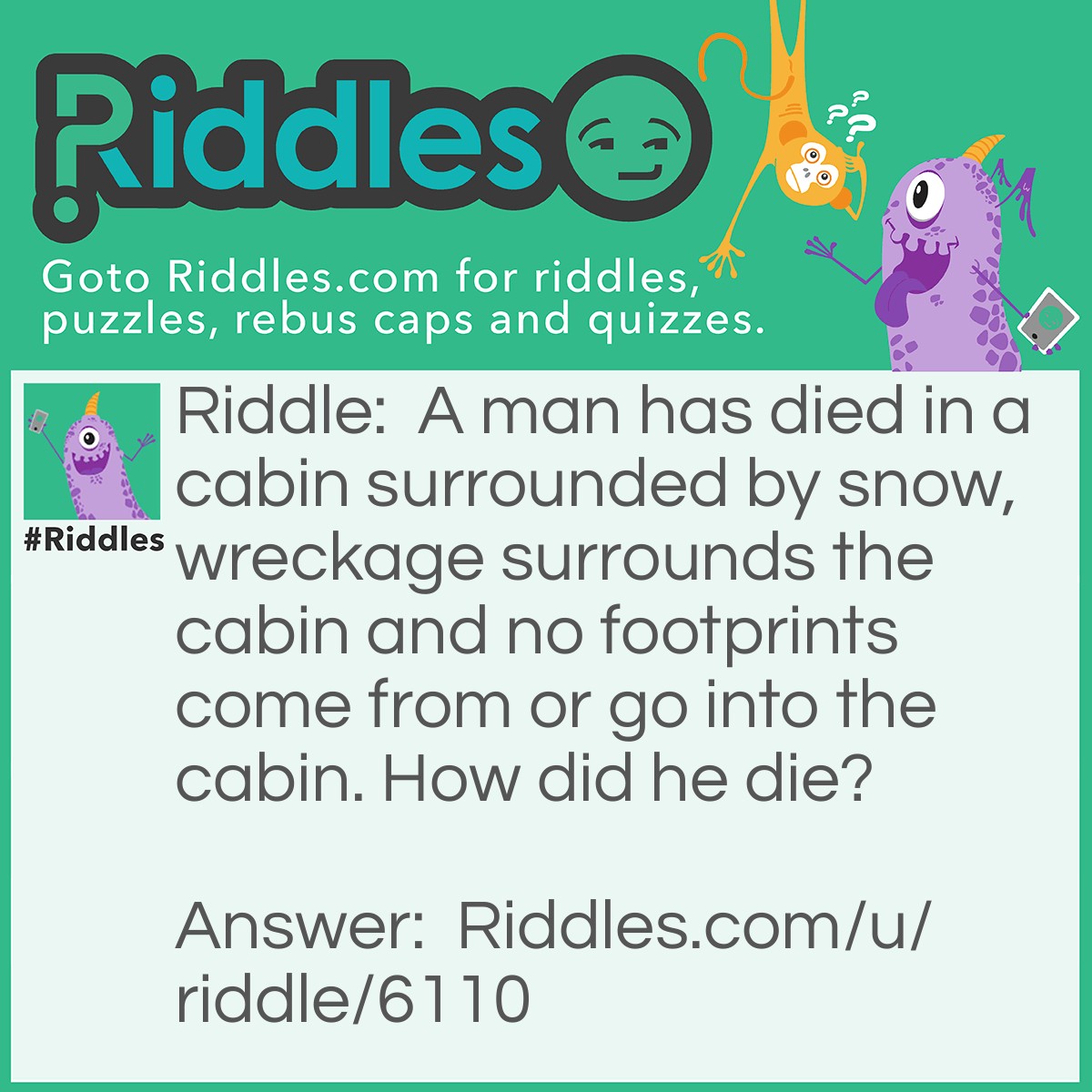 Riddle: A man has died in a cabin surrounded by snow, wreckage surrounds the cabin and no footprints come from or go into the cabin. How did he die? Answer: He died in a plane crash, he was in the cabin of the plane when he died.