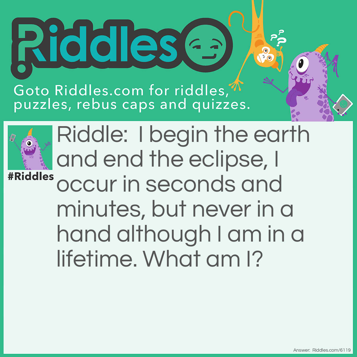 Riddle: I begin the earth and end the eclipse, I occur in seconds and minutes, but never in a hand although I am in a lifetime. What am I? Answer: Letter E.