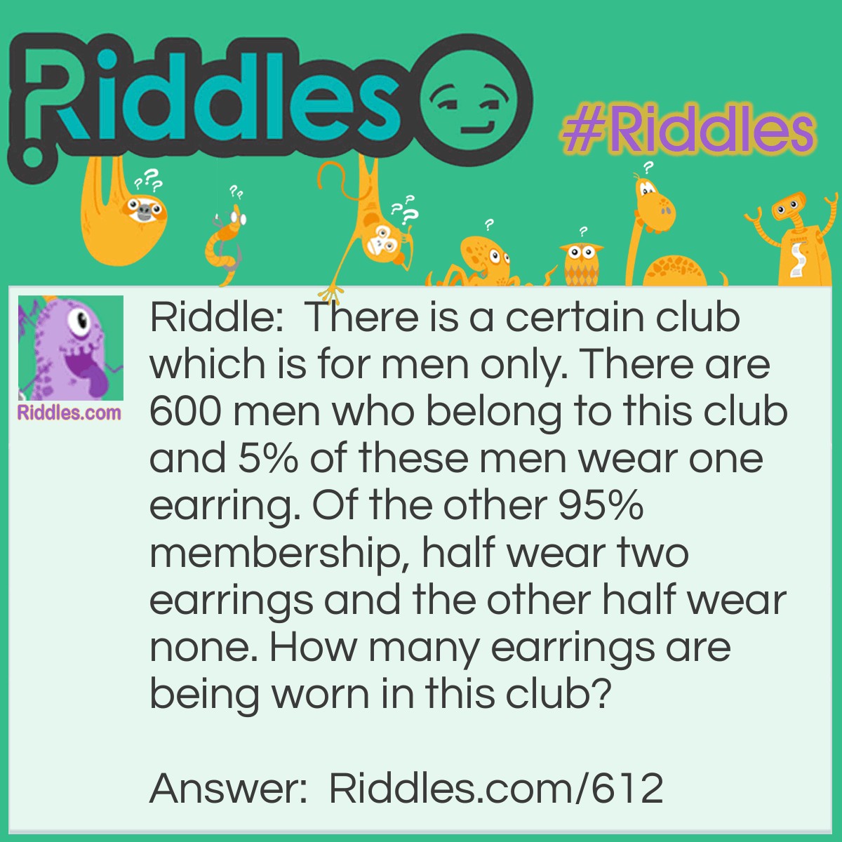 Riddle: There is a certain club which is for men only. There are 600 men who belong to this club and 5% of these men wear one earring. Of the other 95% membership, half wear two earrings and the other half wear none. How many earrings are being worn in this club? Answer: Six hundred. We know that 5%, or 30 of the men are wearing one earring. Of the other 95%, or 570, we know that half are wearing two earrings and the other half none. This is the same as if they all wore one.