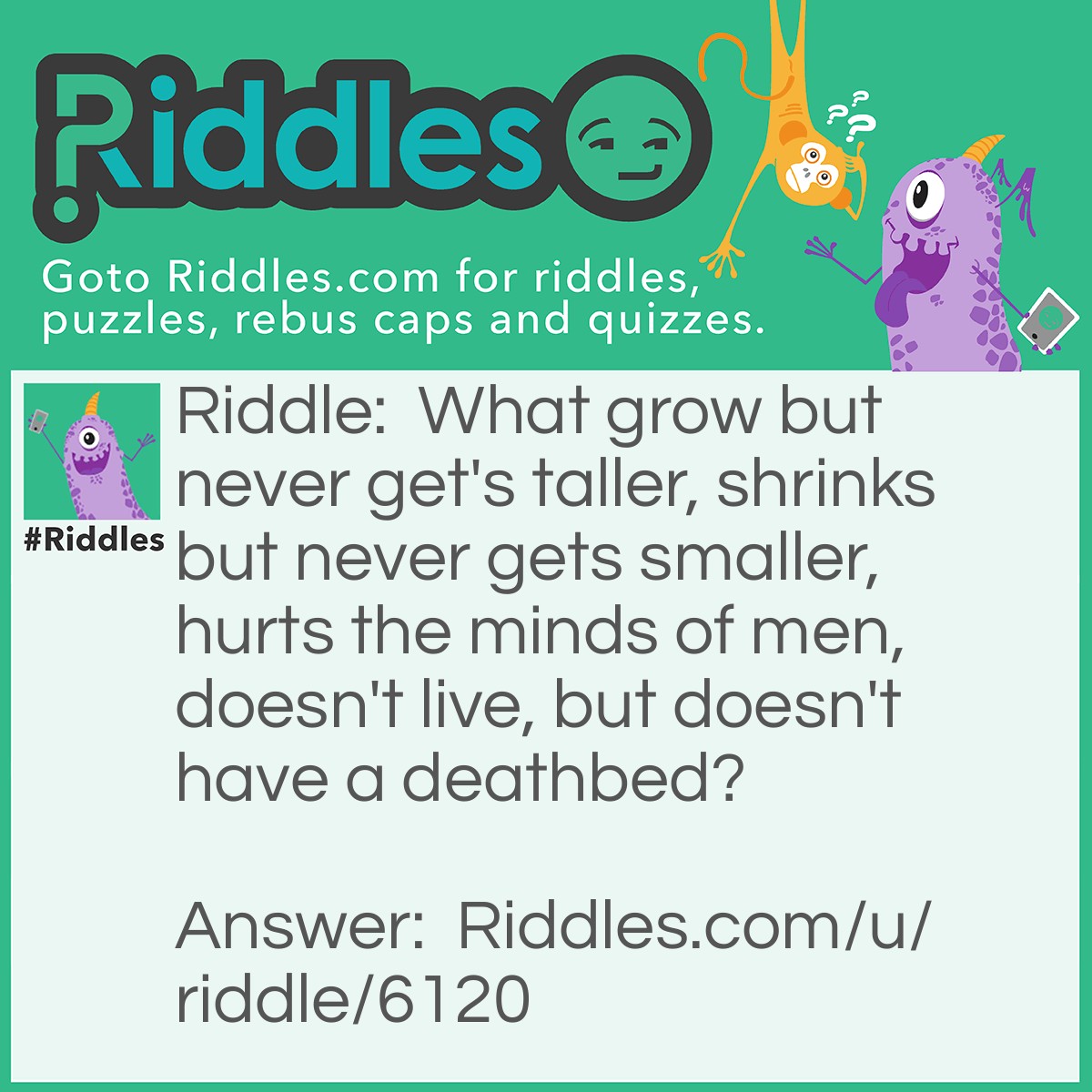 Riddle: What grows but never gets taller, shrinks but never gets smaller, hurts the minds of men, doesn't live, but doesn't have a deathbed? Answer: SOUND. Sound grows and shrinks but, realistically, doesn't do either. Can hurt ears and the brain at certain frequencies. Doesn't live and isn't dead.