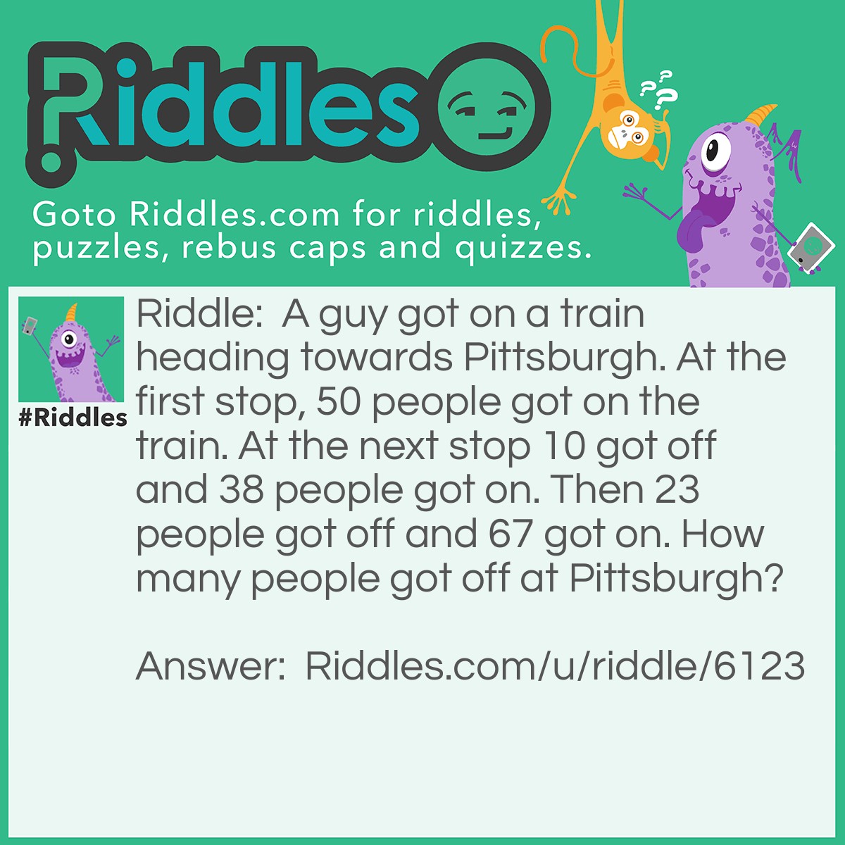 Riddle: A guy got on a train heading towards Pittsburgh. At the first stop, 50 people got on the train. At the next stop 10 got off and 38 people got on. Then 23 people got off and 67 got on. How many people got off at Pittsburgh? Answer: One. It didn't say where the other people were going, it just said where the one man was going.