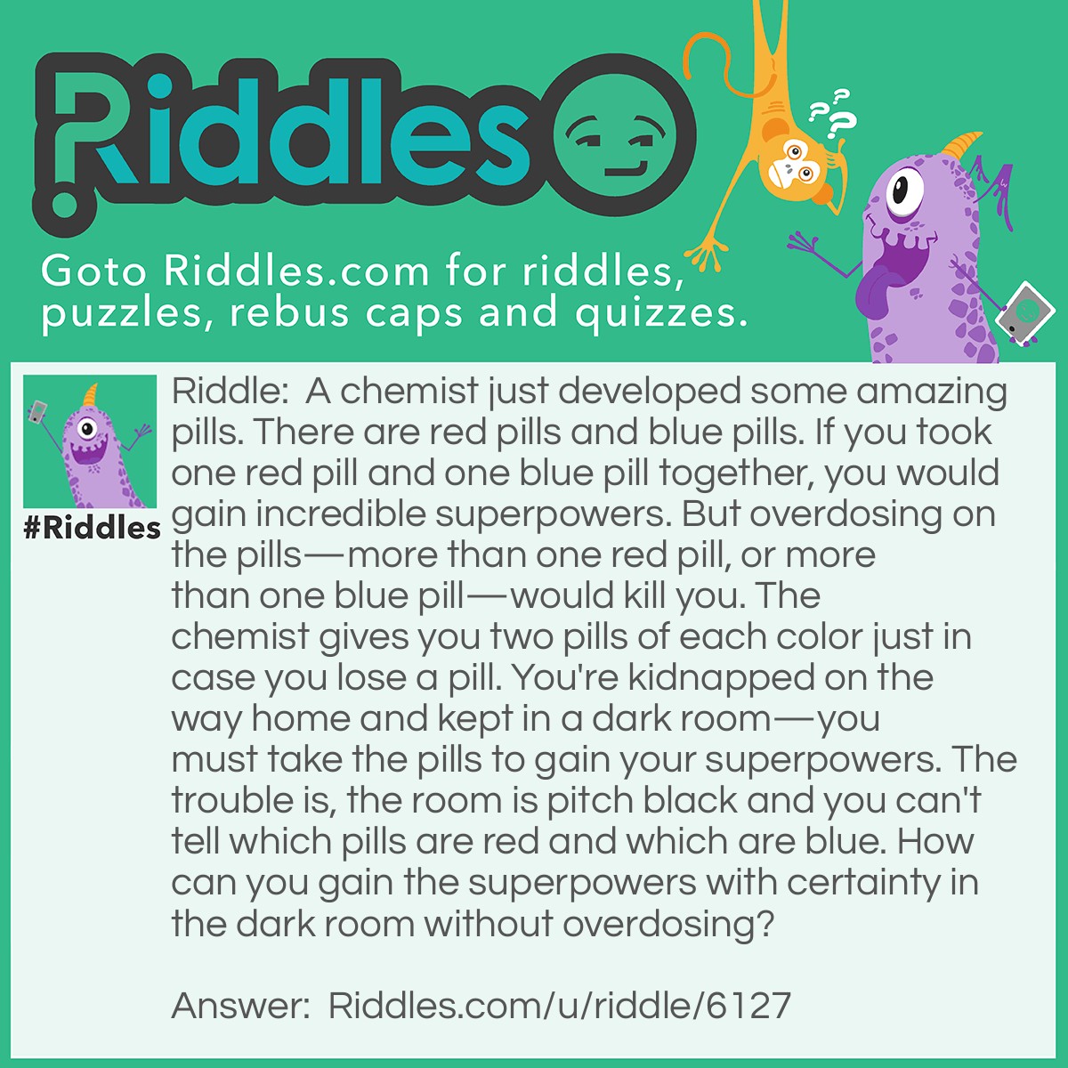 Riddle: A chemist just developed some amazing pills. There are red pills and blue pills. If you took one red pill and one blue pill together, you would gain incredible superpowers. But overdosing on the pills-more than one red pill, or more than one blue pill-would kill you. The chemist gives you two pills of each color just in case you lose a pill. You're kidnapped on the way home and kept in a dark room-you must take the pills to gain your superpowers. The trouble is, the room is pitch black and you can't tell which pills are red and which are blue. How can you gain the superpowers with certainty in the dark room without overdosing? Answer: In order to gain your superpowers without overdosing in this dark room, you can eat exactly one half of each of the four pills.