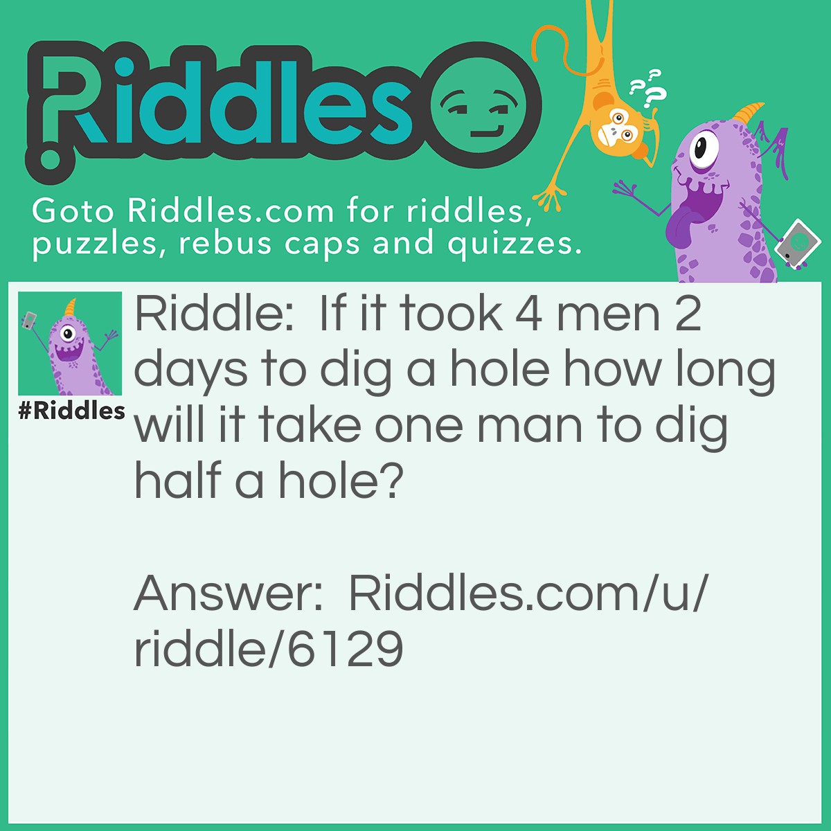 Riddle: If it took 4 men 2 days to dig a hole how long will it take one man to dig half a hole? Answer: About a second. A hole is a hole no matter how deep.
