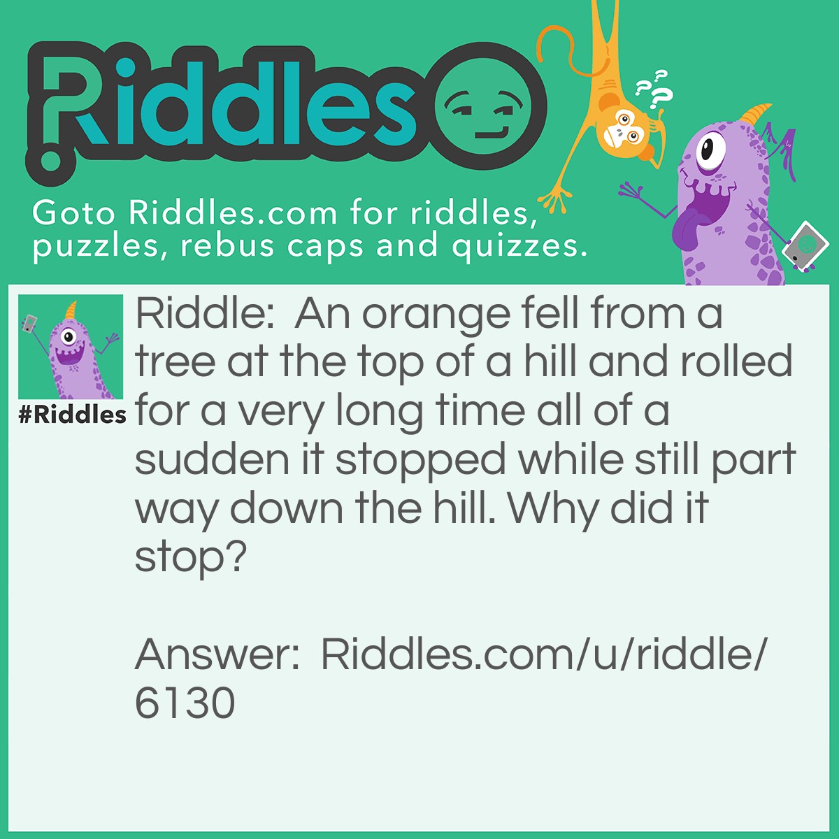 Riddle: An orange fell from a tree at the top of a hill and rolled for a very long time all of a sudden it stopped while still part way down the hill. Why did it stop? Answer: It ran out of juice.