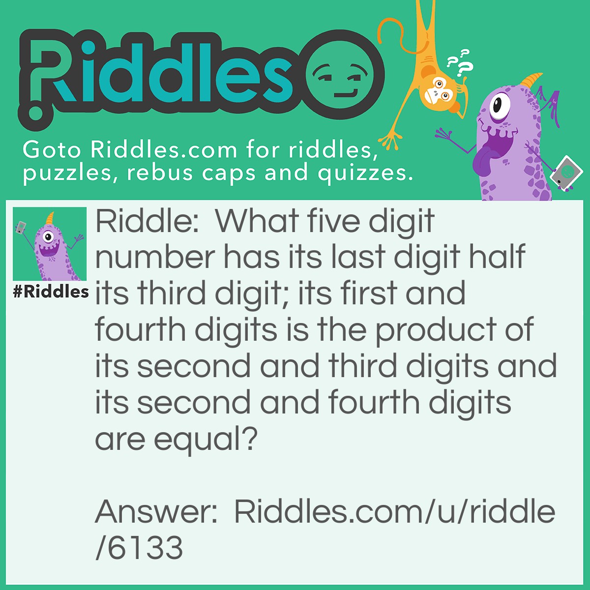 Riddle: What five digit number has its last digit half its third digit; its first and fourth digits is the product of its second and third digits and its second and fourth digits are equal? Answer: The number is 12623.