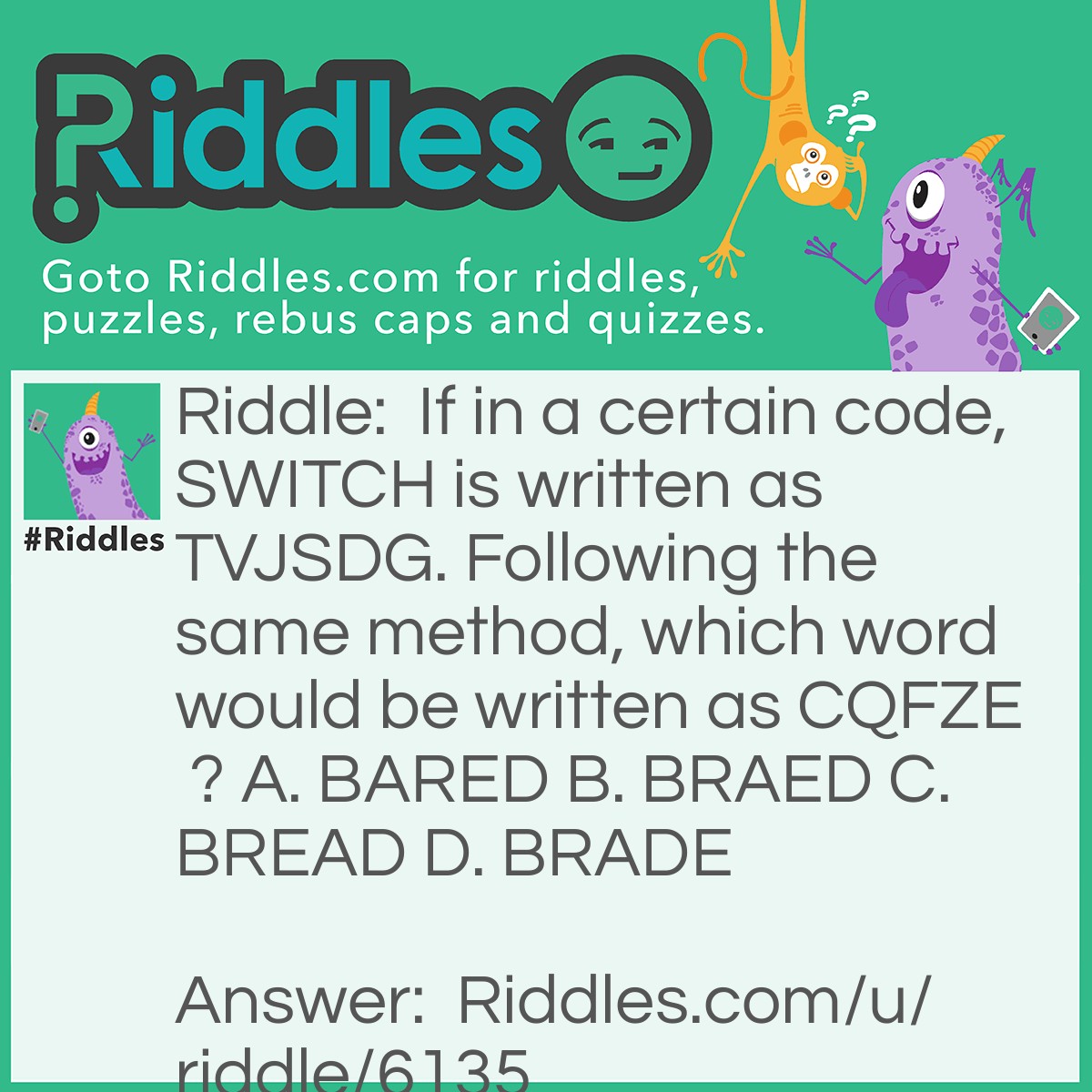 Riddle: If in a certain code, SWITCH is written as TVJSDG. Following the same method, which word would be written as CQFZE ? A. BARED B. BRAED C. BREAD D. BRADE Answer: C. BREAD
