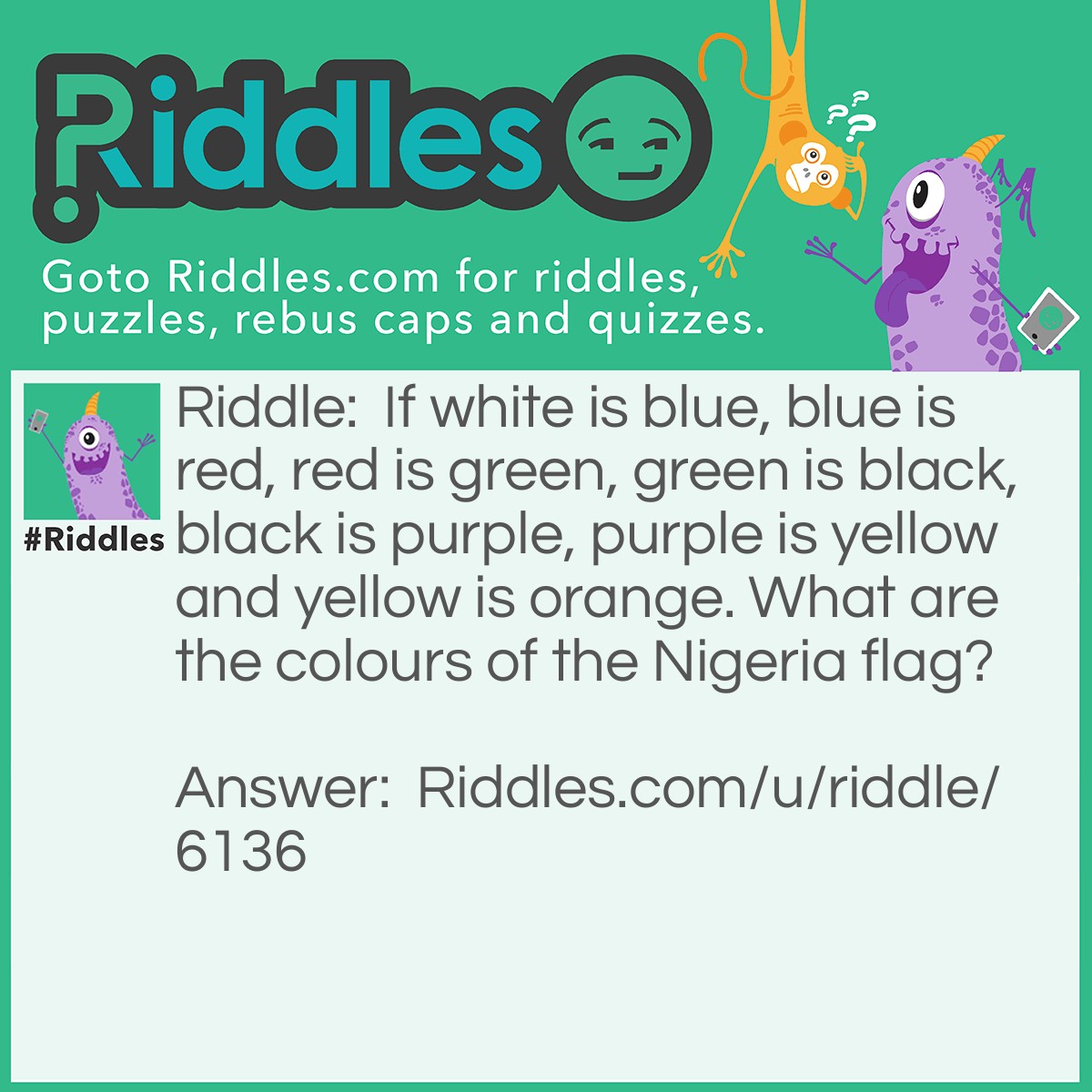 Riddle: If white is blue, blue is red, red is green, green is black, black is purple, purple is yellow and yellow is orange. What are the colours of the Nigeria flag? Answer: Black & Blue. EXPLANATION: the colours of Nigeria flag are green and white, but from the above, it is said that green is black while white is blue. So, the colours would be black and blue. Got it!