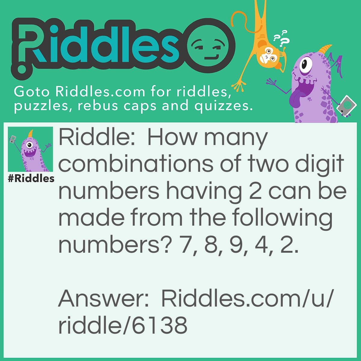 Riddle: How many combinations of two digit numbers having 2 can be made from the following numbers? 7, 8, 9, 4, 2. Answer: Answer : 9. Explanation : The possibe two digit numbers that can be made are: 72, 82, 92, 42, 22, 24, 29, 27, 28. These altogether are 9 in number.