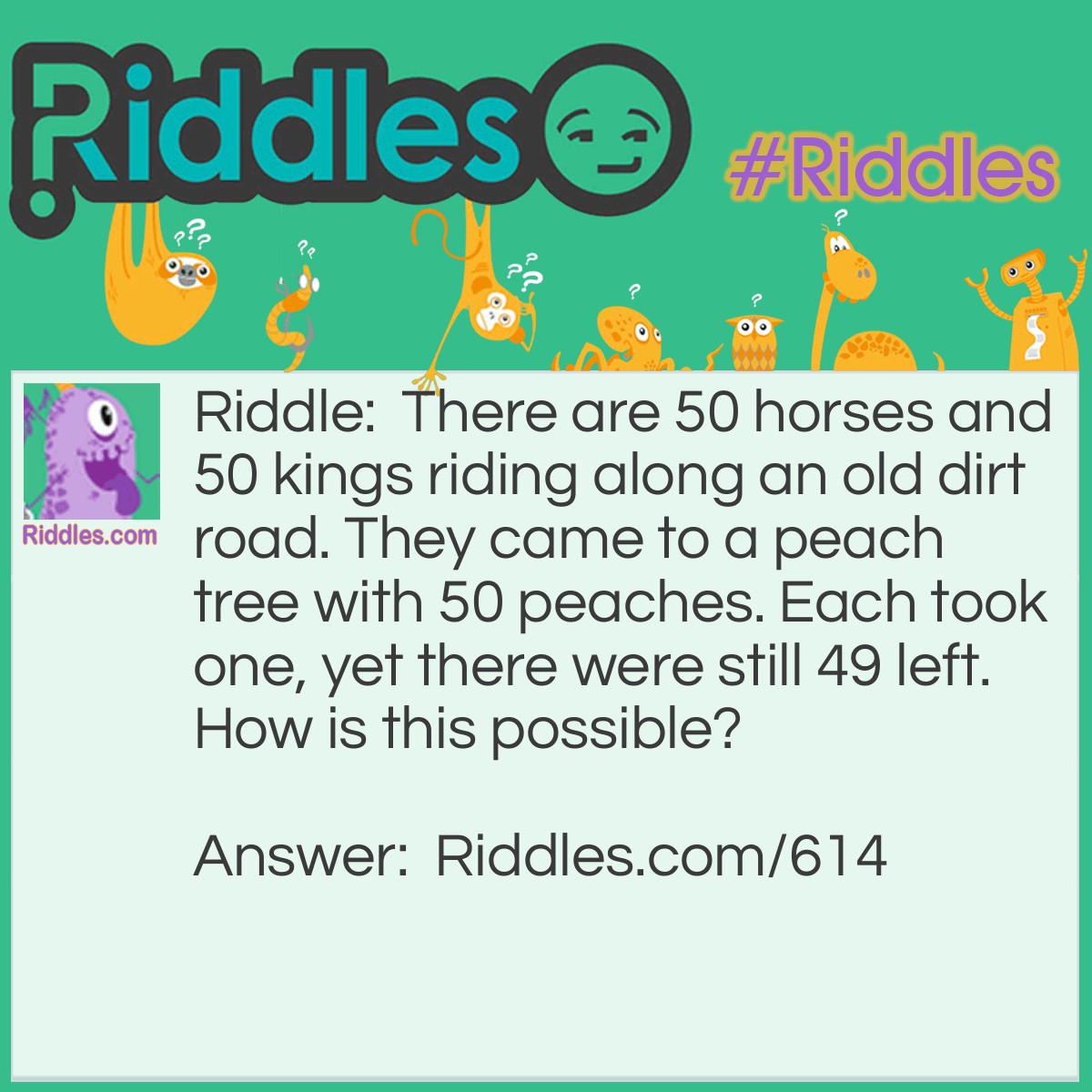 Riddle: There are 50 horses and 50 kings riding along an old dirt road. They came to a peach tree with 50 peaches. Each took one, yet there were still 49 left. How is this possible? Answer: Each is the name of one of the kings and he's the only one that took one!