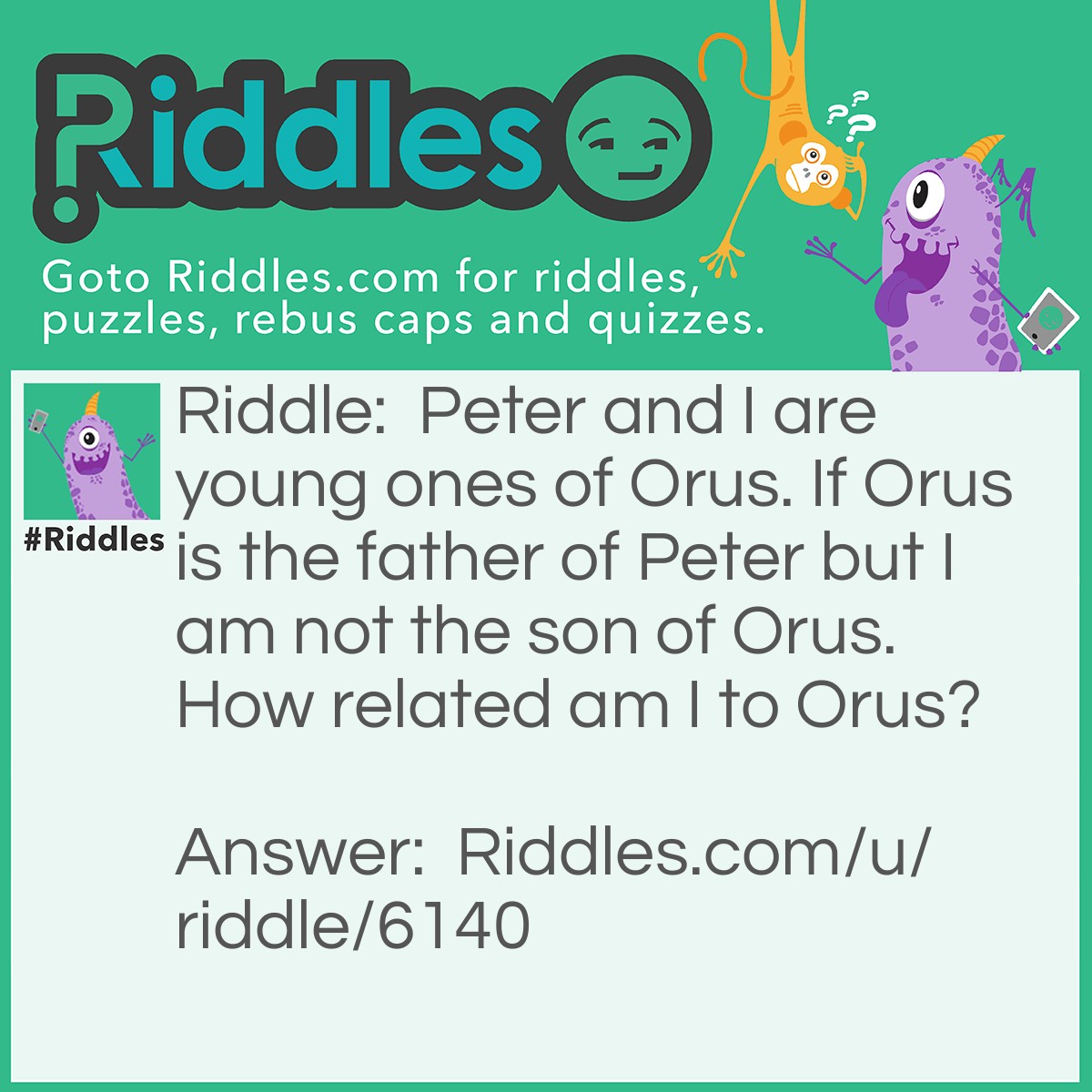Riddle: Peter and I are young ones of Orus. If Orus is the father of Peter but I am not the son of Orus. How related am I to Orus? Answer: Answer: His Daughter Explanation : Orus has two children Peter and I, if Peter is his son, I must be his daughter.