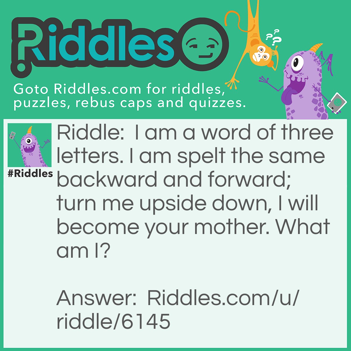 Riddle: I am a word of three letters. I am spelt the same backward and forward; turn me upside down, I will become your mother. What am I? Answer: WOW.