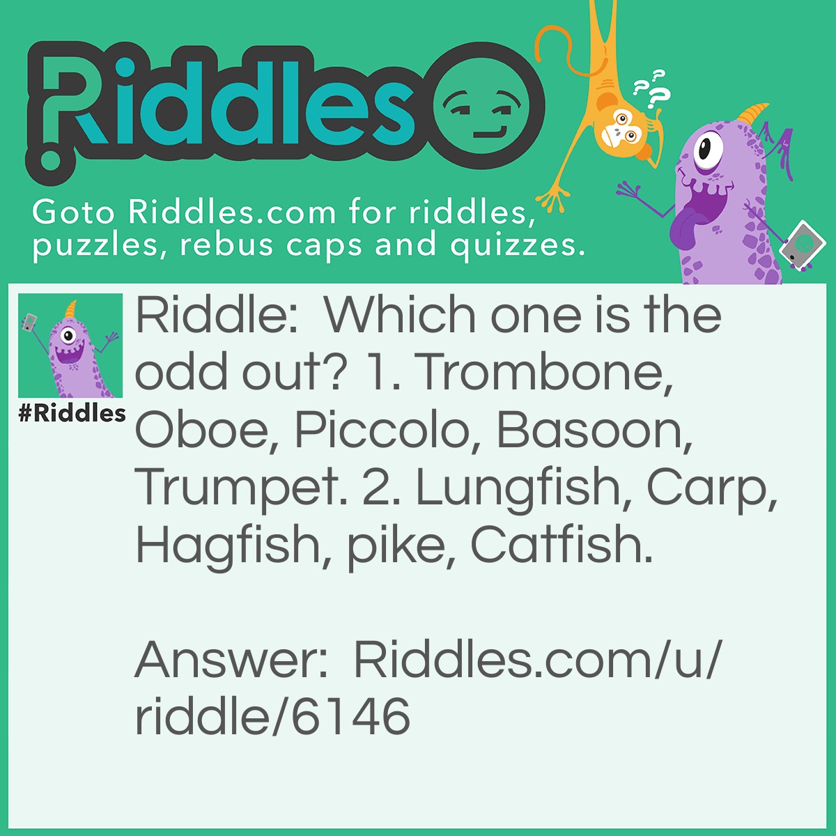 Riddle: Which one is the odd out? 1. Trombone, Oboe, Piccolo, Basoon, Trumpet. 2. Lungfish, Carp, Hagfish, pike, Catfish. Answer: 1. Basoon. Because it is wrongly spelt. It should be spelt "Bassoon". 2. There are two possible answers; a) Lungfish, because it is the only fish with lung(s). b) Hagfish. It is the only fish that has a skull but without a vertebral column.