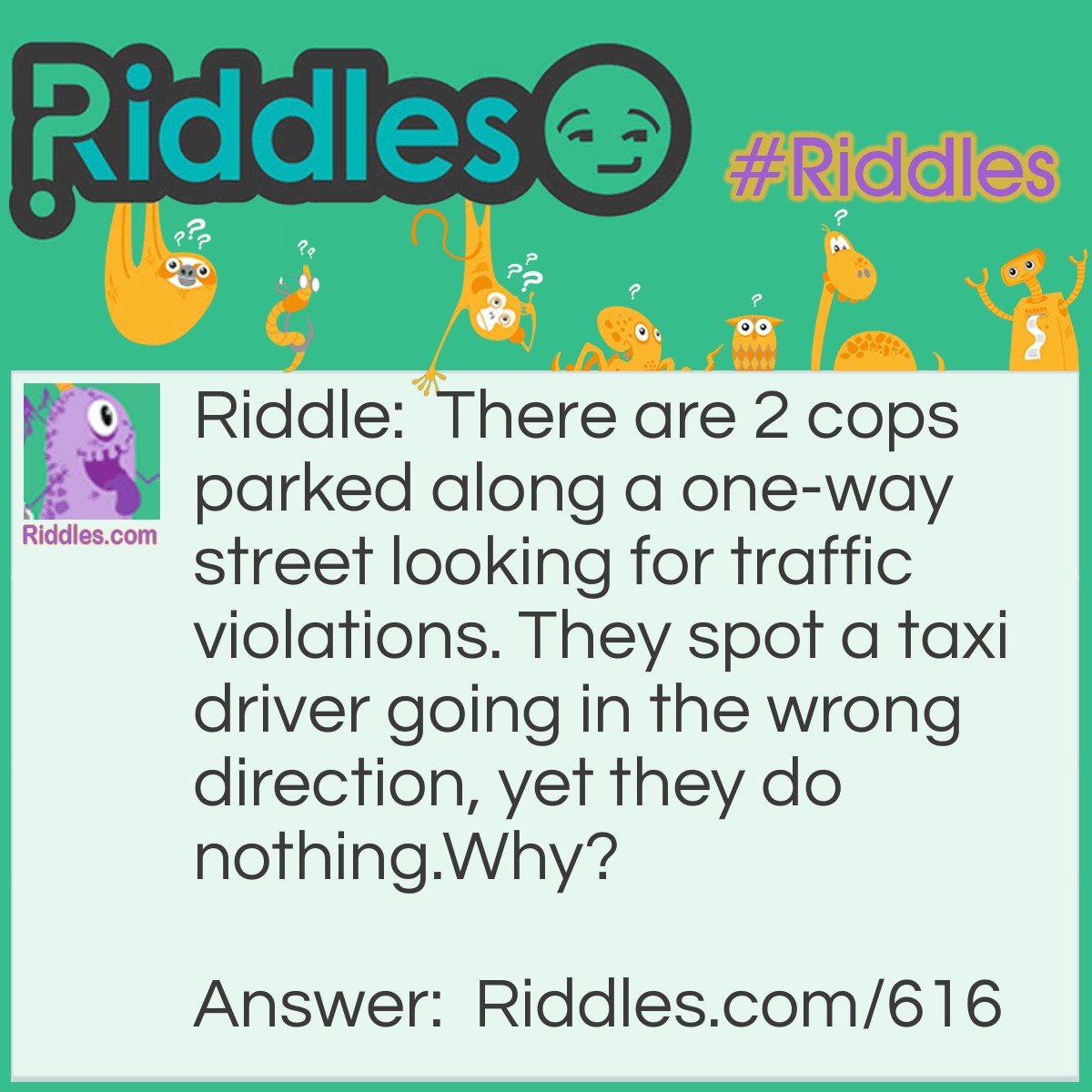 Riddle: There are 2 cops parked along a one-way street looking for traffic violations. They spot a taxi driver going in the wrong direction, yet they do nothing. 
Why? Answer: The taxi driver wasn't driving at the time, he was walking.