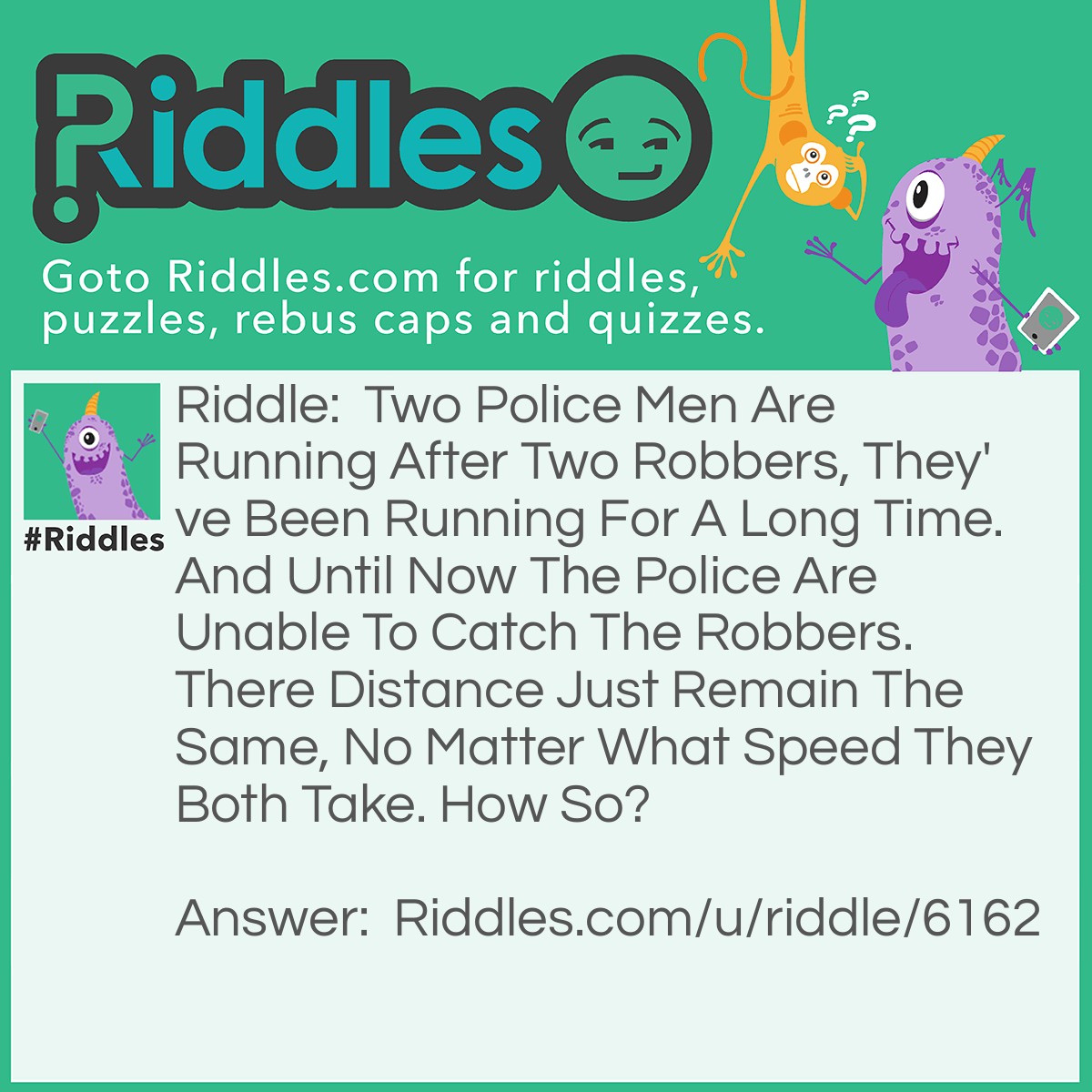Riddle: Two Police Men Are Running After Two Robbers, They've Been Running For A Long Time. And Until Now The Police Are Unable To Catch The Robbers. There Distance Just Remain The Same, No Matter What Speed They Both Take. How So? Answer: It Is The Wheels Of A Car.