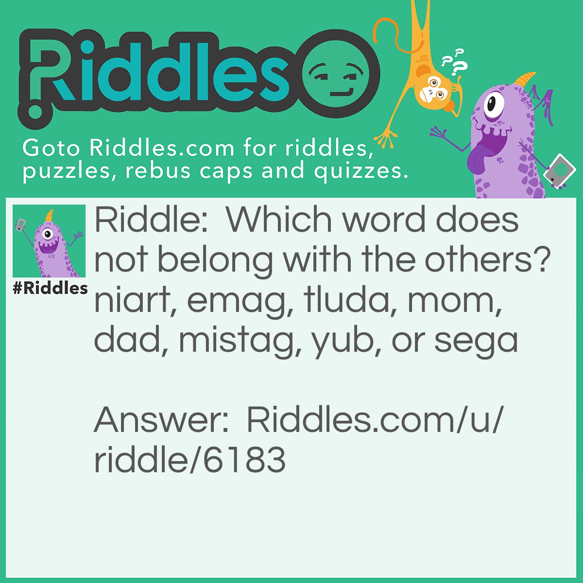 Riddle: Which word does not belong with the others? niart, emag, tluda, mom, dad, mistag, yub, or sega Answer: Mistag. It is the only one that backwards does not make sense. Train, game, adult, mom, dad, gatsim, buy, and ages.