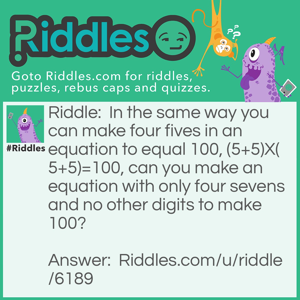 Riddle: In the same way you can make four fives in an equation to equal 100, (5+5)X(5+5)=100, can you make an equation with only four sevens and no other digits to make 100? Answer: (7/.7)X(7/.7)=100 As 7/.7 = 10 The equation becames equivalent to 10X10