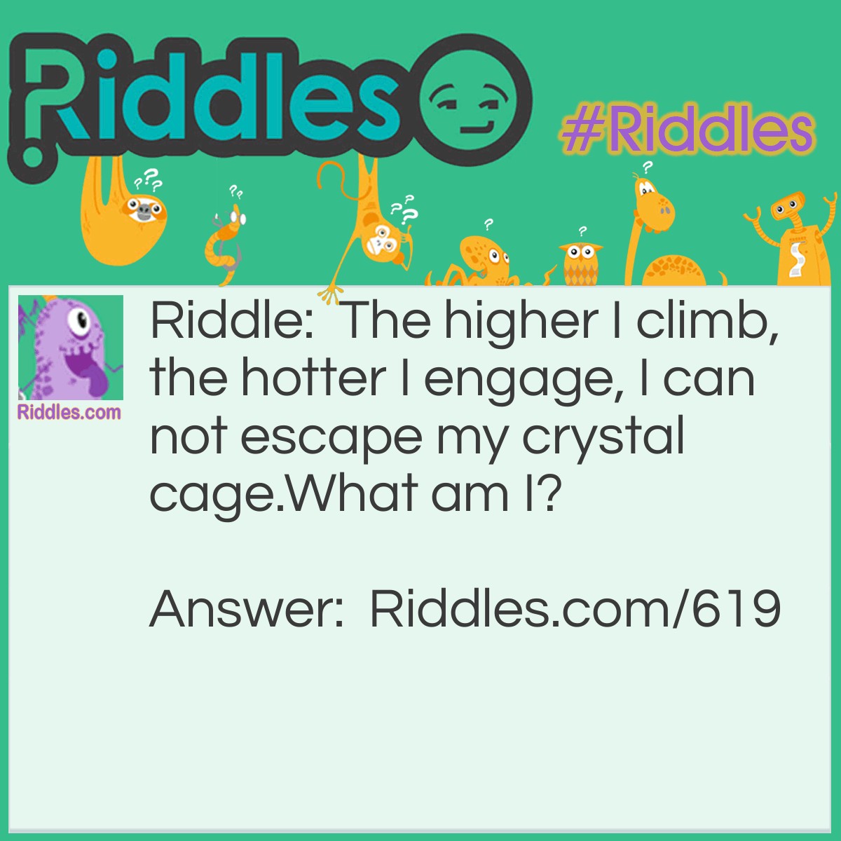 Riddle: The higher I climb, the hotter I engage, I can not escape my crystal cage.
What am I? Answer: Mercury in a thermometer.