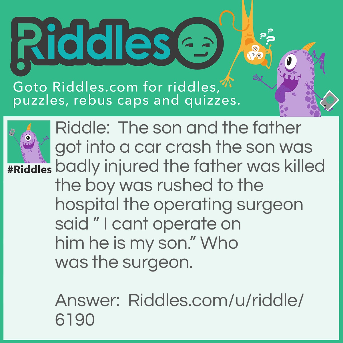 Riddle: The son and the father got into a car crash the son was badly injured the father was killed the boy was rushed to the hospital the operating surgeon said " I cant operate on him he is my son." Who was the surgeon. Answer: The mom is the surgeon.