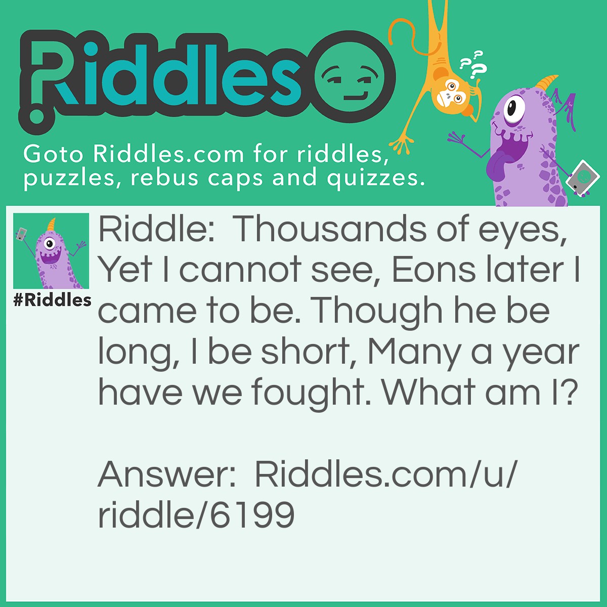 Riddle: Thousands of eyes, Yet I cannot see, Eons later I came to be. Though he be long, I be short, Many a year have we fought. What am I? Answer: The Summer Night Thousands of eyes, yet I cannot see = Stars Eons later I came to be - The earth was created billions of years after the big bang Though he be long, I be short = In summer the day is longer and the night is shorter Many a year, have we fought = The night gets longer in winter and shorter in summer and vice verse for the day