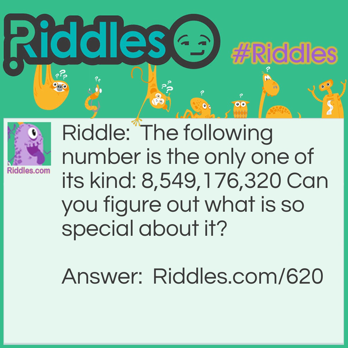 Riddle: The following number is the only one of its kind: 8,549,176,320 Can you figure out what is so special about it? Answer: It's the only number that has all the digits arranged in <a href="/quiz/alphabet-riddles">alphabetical</a> order.