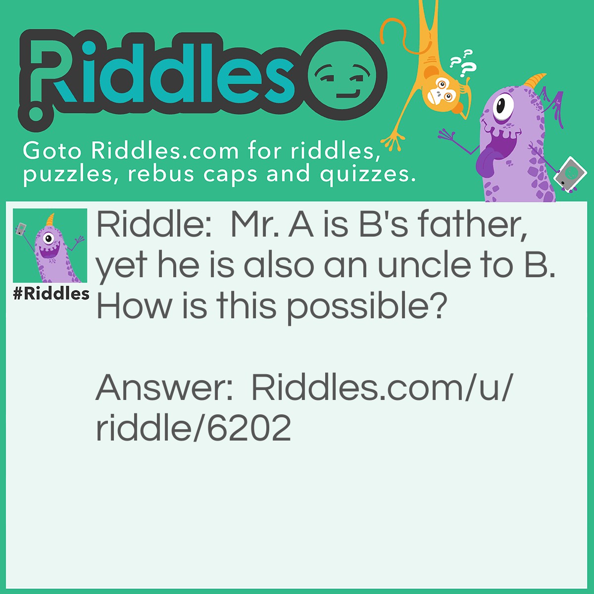 Riddle: Mr. A is B's father, yet he is also an uncle to B. How is this possible? Answer: Mr A is a stepfather to B (not biological father). He married B's mother after the death of his brother, B's biological father. Hence he is said to be B's father and uncle.