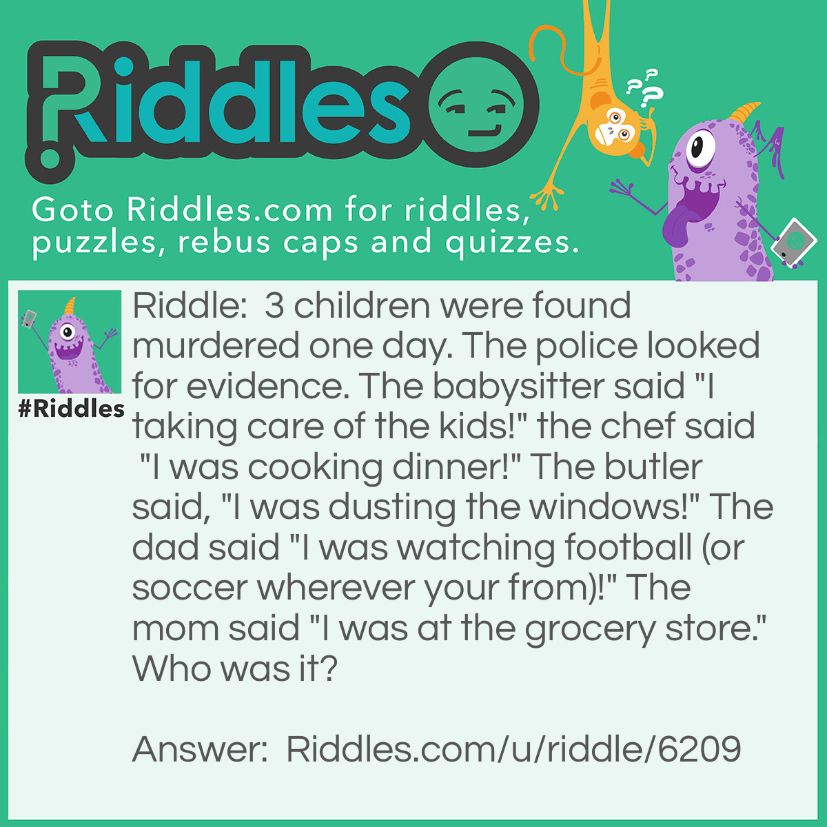 Riddle: 3 children were found murdered one day. The police looked for evidence. The babysitter said "I taking care of the kids!" the chef said "I was cooking dinner!" The butler said, "I was dusting the windows!" The dad said "I was watching football (or soccer wherever your from)!" The mom said "I was at the grocery store." Who was it? Answer: The babysitter. 1. She was the only one with the kids when it happened, and 2 she says she was TAKING CARE OF THE KIDS as in killing.