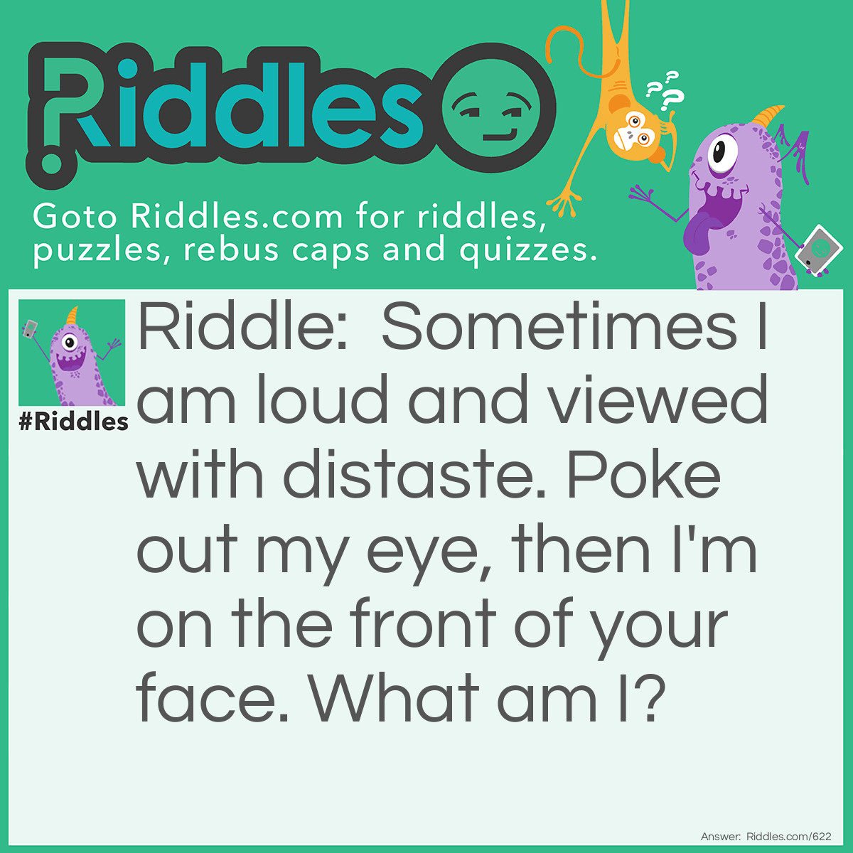 Riddle: Sometimes I am loud and viewed with distaste. Poke out my eye, then I'm on the front of your face. What am I? Answer: A noise, remove the "eye" aka "i" and you get a nose.