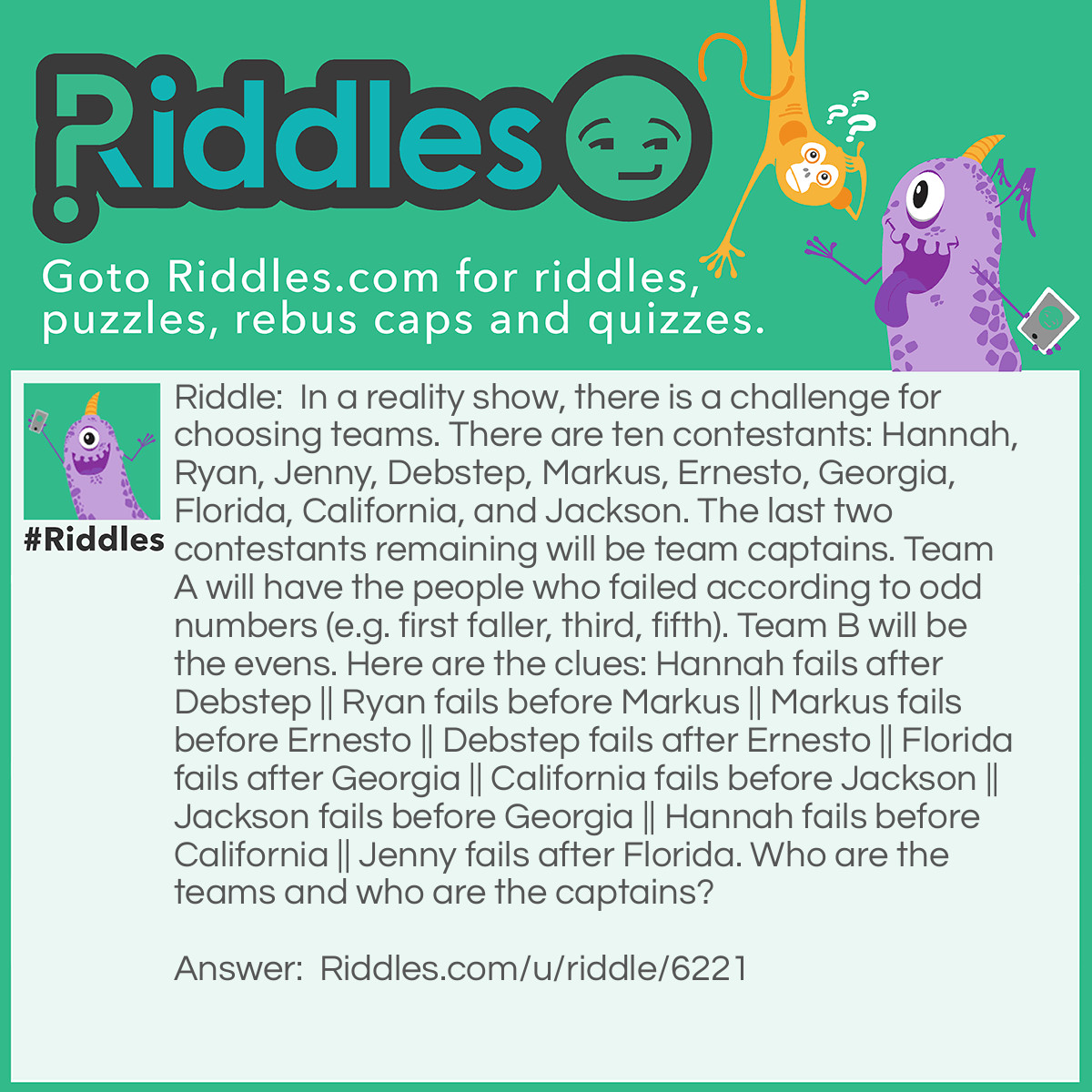 Riddle: In a reality show, there is a challenge for choosing teams. There are ten contestants: Hannah, Ryan, Jenny, Debstep, Markus, Ernesto, Georgia, Florida, California, and Jackson. The last two contestants remaining will be team captains. Team A will have the people who failed according to odd numbers (e.g. first faller, third, fifth). Team B will be the evens. Here are the clues: Hannah fails after Debstep || Ryan fails before Markus || Markus fails before Ernesto || Debstep fails after Ernesto || Florida fails after Georgia || California fails before Jackson || Jackson fails before Georgia || Hannah fails before California || Jenny fails after Florida. Who are the teams and who are the captains? Answer: * = captain Team A: Florida*, Jackson, Hannah, Ernesto, Ryan Team B: Jenny*, Georgia, California, Debstep, Markus