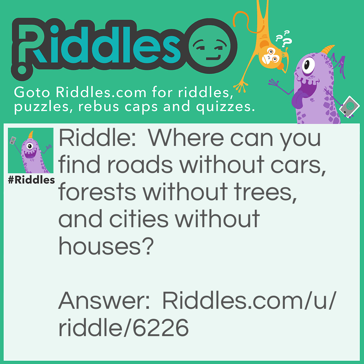 Riddle: Where can you find roads without cars, forests without trees, and cities without houses? Answer: A map.