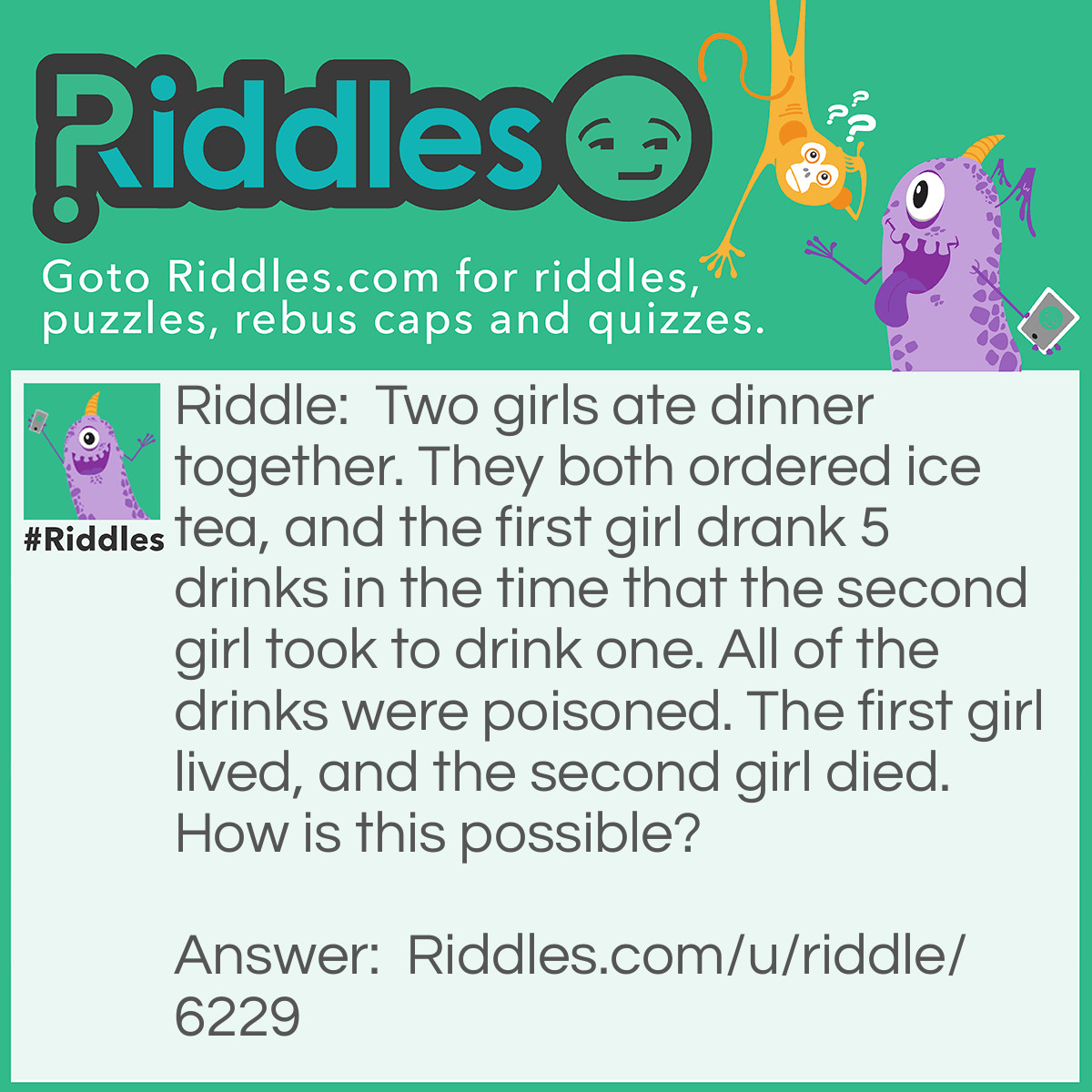 Riddle: Two girls ate dinner together. They both ordered ice tea, and the first girl drank 5 drinks in the time that the second girl took to drink one. All of the drinks were poisoned. The first girl lived, and the second girl died. How is this possible? Answer: The poison was in the ice, and the ice melted in the second girls drink, while the first girl drank her tea so fast the ice didn't get a chance to melt.