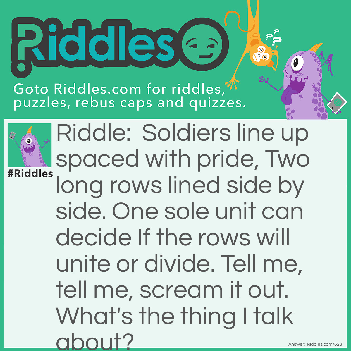 Riddle: Soldiers line up spaced with pride, Two long rows lined side by side. One sole unit can decide If the rows will unite or divide. Tell me, tell me, scream it out. What's the thing I talk about? Answer: A zipper.